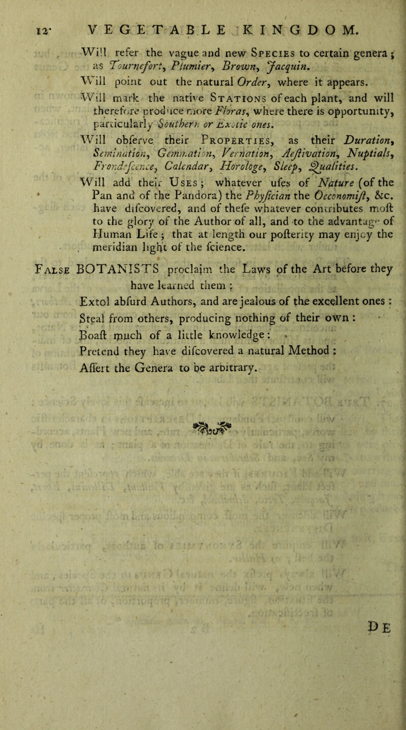 Will refer the vague and new Species to certain genera; as Tournefori, Plumier, Brown, Jacquin. Will point out the natural Order, where it appears. Will mark the native Stations of each plant, and will therefore produce more Floras, where there is opportunity, particularly Southern or Fx. iic ones. Will obferve their Properties, as their Duration, Semination, Gemmation, Vernation, Aejlivation, Nuptials, Frond?fcence? Calendar, Horologe, Sleep, Qualities. Will add their Uses; whatever ufes of Nature (of the Pan and of the Pandora) the Phyjician the Oeconomijl, &c. have difcovered, and of thefe whatever contributes moft to the glory of the Author of all, and to the advantage of Human Life; that at length our pofterity may enjoy the , meridian light of the fcience. False BOTANISTS proclaim the Laws of the Art before they have learned them ; Extol abfurd Authors, and are jealous of the excellent ones : Steal from others, producing nothing of their own : Boaft ipuch of a little knowledge: * Pretend they have difcovered a natural Method : Affert the Genera to be arbitrary.