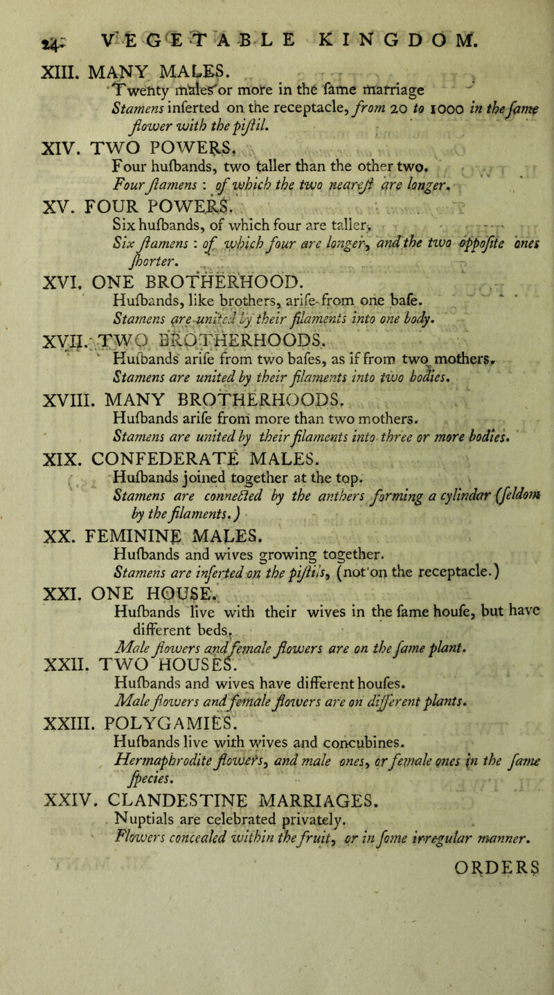 XIII. MANY MALES. Twenty ltimeS'or more in the fame marriage Stamens inferted on the receptacle, from 20 to 1000 in the fame flower with the piJliL XIV. TWO POWERS. Four hufbands, two taller than the other two. Four Jlamens : of which the two neareji are longer, XV. FOUR POWERS. Six hufbands, of which four are taller> Six Jlamens : of which four are longer, and the tivo oppofite ones floor ter. XVI. ONE BROTHERHOOD. Hufbands, like brothers, arife-from one bafe. Stamens (ire-umted by their filaments into one body. XVII. TWO BROTHERHOODS. Hufbands arife from two bafes, as if from two mothers. Stamens are united by their filaments into two bodies. XVIII. MANY BROTHERHOODS. Hufbands arife from more than two mothers. Stamens are united by their fila?nents into three or more bodies. XIX. CONFEDERATE MALES. Hufbands joined together at the top. Stamens are connected by the anthers forming a cylindar (feldom by the filaments• ) XX. FEMININE MALES. Hufbands and wives growing together. Stamens are inferted on the piflils, (not1 on the receptacle.) XXI. ONE HOUSE,; Hufbands live with their wives in the fame houfe, but have different beds. Male flowers and female flowers are on the fame plant. XXII. TWO HOUSES. Hufbands and wives have different houfes. Male flowers andfemale flowers are on different plants. XXIII. POLYGAMIES. Hufbands live with wives and concubines. Hermaphrodite flowerj, and male ones, or female ones \n the fame Jpecies. XXIV. CLANDESTINE MARRIAGES. Nuptials are celebrated privately. Flowers concealed within the fruity or in fo?ne irregular manner. ORDERS