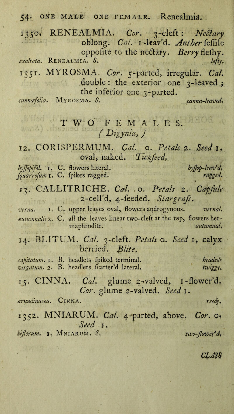 54- one male one female. Renealmia. 1350* RENEALMIA. Cor. 3-cleft: Nedlary oblong. CaL 1-leav’d. Anther feffile oppofite to the ne&ary. Berry flefhy. exaltata. Renealmia. <9. lofty. 1351. MYROSMA. Cor. 5-parted, irregular. Ctf/. double : the exterior one 3-leaved ; the inferior one 3-parted. eqnncefolia. Myrosma. <9. canna-leaved* TWO FEMALES. Z' Digynia, J 12* CORISPERMUM. Gz/. o. Petals 2. i* oval, naked. Plckfeed. hyjjbptfol. I. C. flowers lateral. hyflop-leav'd. fquarrofum i. C. fpikes ragged. ragged. 13. CALLITRICHE. G?/. o. Petals 2. Capfule 2-ceird, 4-feeded. Stargrafs. verna. I. C. upper leaves oval, flowers androgynous. vernal, autumnalis 2. C. all the leaves linear two-cleft at the top, flowers her- maphrodite. autumnal, 14. BLITUM. Gz/. 3-cleft. Petals a. Seed 1, calyx berried. Blite. eapMatum. r. B. headlets fpiked terminal. headed* virgatum. 2. B. headlets fcatter’d lateral. twiggy* 15. CINNA. Ca/. glume 2-valved, 1-flower’d. G?r. glume 2-valved. Seed 1. arundinacea. Cinna. 1352. MNIARUM. Gz/. 4-’parted, above. Cor. o* Seed 1. Uflomm* 1. Mniarum. <9. two-flower* d*