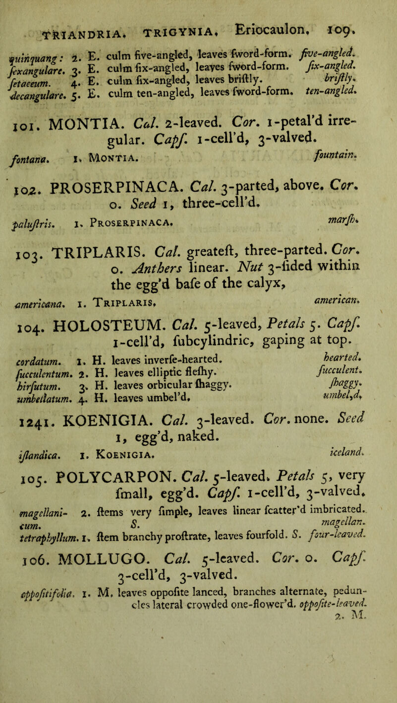 qinnquant: 2. E. culm five-angled, leaves fword-form. five-angled, fexangularc. 3. E. culm fix-angled, leaves fword-form. fix-angled, fetaeeum. 4. E. culm fix-angled, leaves bnftly. bnjlly. decangulare. 5. E. culm ten-angled, leaves fword-form. ten-angled. 101. MONTIA. Cal. 2-leaved. Cor. 1-petal’d irre- gular. Cap/. 1-cell’d, 3-valved. fontana. I» Montia. fountain. 102. PROSERPINACA. Cal. 3-parted, above. Cor. o. Seed 1, three-cell’d. palujlris. i. Proserpinaca. marjh. 103. TRIPLARIS. Cal. greateft, three-parted. Cor. 0. Anthers linear. Nut 3-lided within the egg’d bafe of the calyx, ameruana. i. Triplaris, american* 104. HOLOSTEUM. Cal. 5-leaved, Petals 5. Capf. I-cell’d, fubcylindric, gaping at top. cordatum. I. H. leaves inverfe-hearted. hearted, fucculentum. 2. H. leaves elliptic flefhy. fucculent. birfutum. 3, H. leaves orbicular fhaggy. umbetlatum. 4. H. leaves umbel’d, umbel^d. 1241. KOENIGIA. Cal 3-leaved, Cor. none. Seed 1, egg’d, naked. i/landica. I. Koenigia. Iceland, 105. POLYCARPON. Cal. 5-leaved, Petals 5, very fmall, egg’d. Capf. 1 -cell’d, 3-valved* magcllani- 2* ftems very fimple, leaves linear fcatter d imbricated. cum. S. magcllan. tetraphyllum. I> ftem branchy proftrate, leaves fourfold. S. four-leaved. jo6. MOLLUGO. Cal 5-leaved. Cor. o. Capf 3-ceird, 3-valved. cppofitifditf, I. M, leaves oppofite lanced, branches alternate, pedun- cles lateral crowded one-flower’d. oppofite-leaved. 2. M.