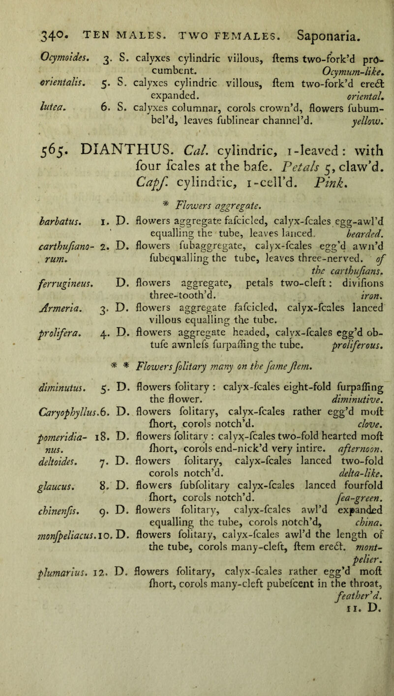 Ocymoides. 3. S. calyxes cylindric villous, ftems two-fork’d pro- cumbent. Ocy mum-like, orientalis. 5. S. calyxes cylindric villous, Item two-fork’d ere& expanded. oriental, lutea. 6. S. calyxes columnar, corols crown’d, flowers fubum- bel’d, leaves fublinear channel’d. yellow. 565, DIANTHUS. Cal. cylindric, i-leaved: with four fcales at the bafe. Petals 5, claw'd. Capf. cylindric, 1-cell’d. Pink. barbatus. I. P. carthufiano- 2. D. rum. ferrugineus. D. Armeria. 3. D. prolifer a. 4. D. * Flowers aggregate. flowers aggregate fafcicled, calyx-fcales egg-awl’d equalling the tube, leaves lanced. bearded. flowers fubaggregate, calyx-fcales egg’d awn’d fubeqwalling the tube, leaves three-nerved, of the carthufeans. flowers aggregate, petals two-cleft: diviflons three-tooth’d. iron. flowers aggregate fafcicled, calyx-fcales lanced villous equalling the tube, flowers aggregate headed, calyx-fcales egg’d ob- tufe awnlefs furpafling the tube. proliferous. * * Flowers folitary many on the famefern. diminutus. 5. D. Caryophyllus.6. D. pomeridia- 18. D. nus. deltoides. 7. D. glaucus. 8. D. chinenfis. 9. D. monfpeliacus. 10, D. plumarius. 12* D. flowers folitary : calyx-fcales eight-fold furpafling the flower. diminutive. flowers folitary, calyx-fcales rather egg’d moft fhort, corols notch’d. clove. flowers folitary : calyx-fcales two-fold hearted moft fhort, corols end-nick’d very intire, afternoon. flowers folitary, calyx-fcales lanced two-fold corols notch’d. delta-like. flowers fubfolitary calyx-fcales lanced fourfold fhort, corols notch’d. fea-green. flowers folitary, calyx-fcales awl’d expanded equalling the tube, corols notch’d, china. flowers folitary, calyx-fcales awl’d the length of the tube, corols many-cleft, ftem ere£f. monu pelier. flowers folitary, calyx-fcales rather egg’d moft fhort, corols many-cleft pubefeent in the throat, feather'd. 11. D.