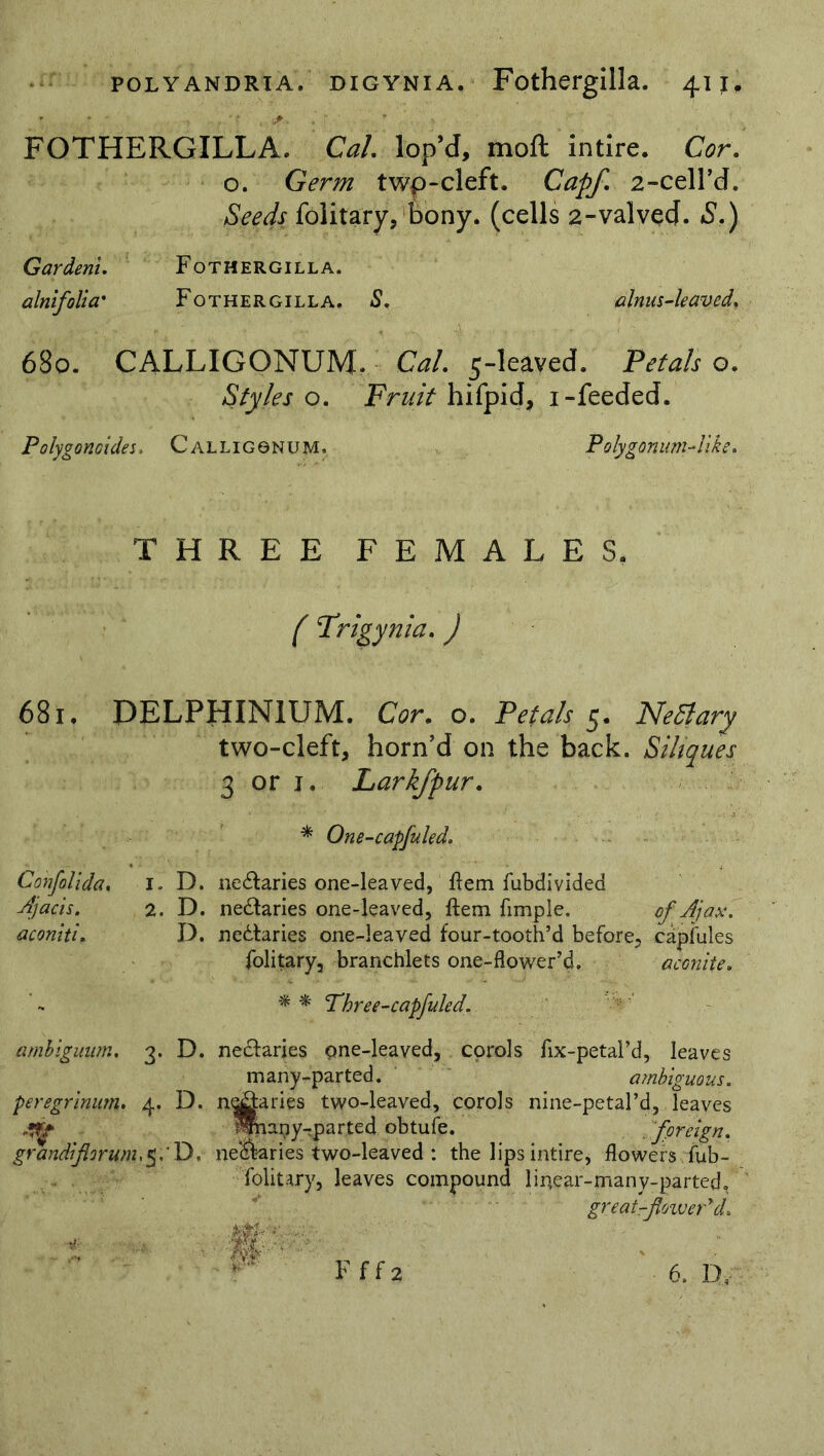 - * • , . ' * . , • - FOTHERGILLA. Cal lop’d, moft intlre. Cor. o. Germ twp-cleft. Capf. 2-cell’d. Seeds folitary, bony, (cells 2-valved. S.) Gardeni. Fothergilla. alnifolla' Fothergilla. S. alnus-leaved. 680. CALLIGQNUM* Cal. 5-leaved. Petals o. Styles o. Fruit hifpid, i-feeded. Polygonoides. Calliggnum. Polygonum-like. THREE FEMALES. f Frigynia. ) 681, DELPHINIUM. Cor. o. Petals 5. Netfary two-cleft, horn’d on the back. Sihques 3 or i, Larkfpur. * One-capfuled. Confolida, i, D. ne&aries one-leaved, ftem fubdivided Ajacis. 2. D. ne&aries one-leaved, ftem Ample. of A]ax. aconiti. D. nectaries one-leaved four-tooth’d before, eapfules folitary, branchlets one-flower’d. aconite. - * * Phree-capjuled. ambiguum. 3. D. peregrinum. 4. D. grandi forum, 5.' D, ne&arjes pne-leaved, corols fix-petal’d, leaves many-parted. ambiguous. n<jg:aries two-leaved, corols nine-petal’d, leaves Mnapy-parted obtufe. foreign. nectaries two-leaved : the lips intire, flowers fub- foiitary, leaves compound linear-many-parted, great-flower* d. m Fff2 6. D,