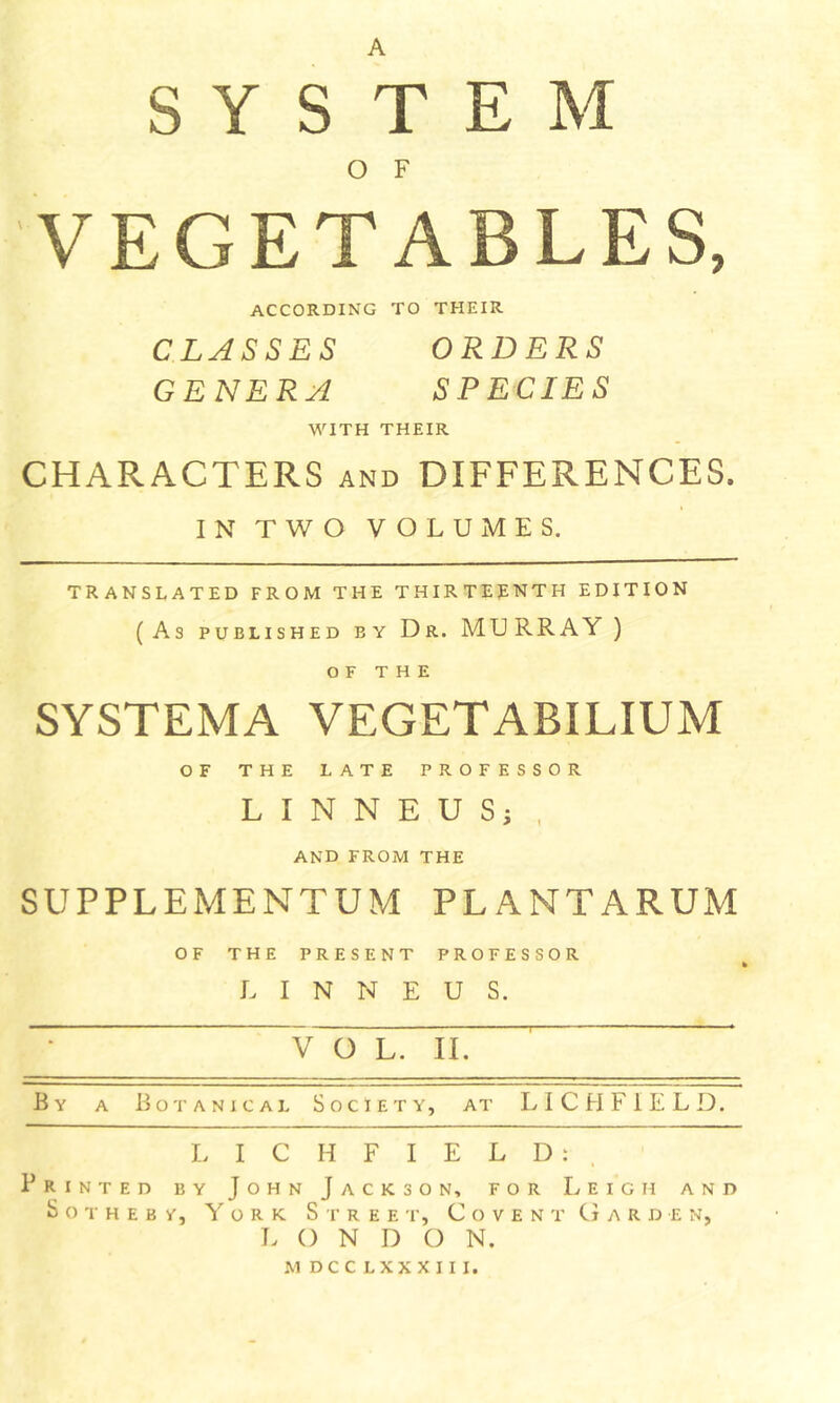 A SYSTEM O F VEGETABLES, ACCORDING TO THEIR CLASSES ORDERS GENERA SPECIES WITH THEIR CHARACTERS and DIFFERENCES. IN TWO VOLUMES. TRANSLATED FROM THE THIRTEENTH EDITION (As PUBLISHED BY Dr. MURRAY ) OF THE SYSTEMA VEGETABILIUM OF THE LATE PROFESSOR L I N N E U S; , AND FROM THE SUPPLEMENTUM PLANTARUM OF THE PRESENT PROFESSOR L I N N E U S. ~ V O L. II. ^ * By a Botanical Society, at LICHFIELD. I. I C H F I E L D : . Printed by John Jackson, for Leigh and S o T H E B Y, York Spree t, C o v e n t Garden, LONDON. M DC C L XX X I I I.