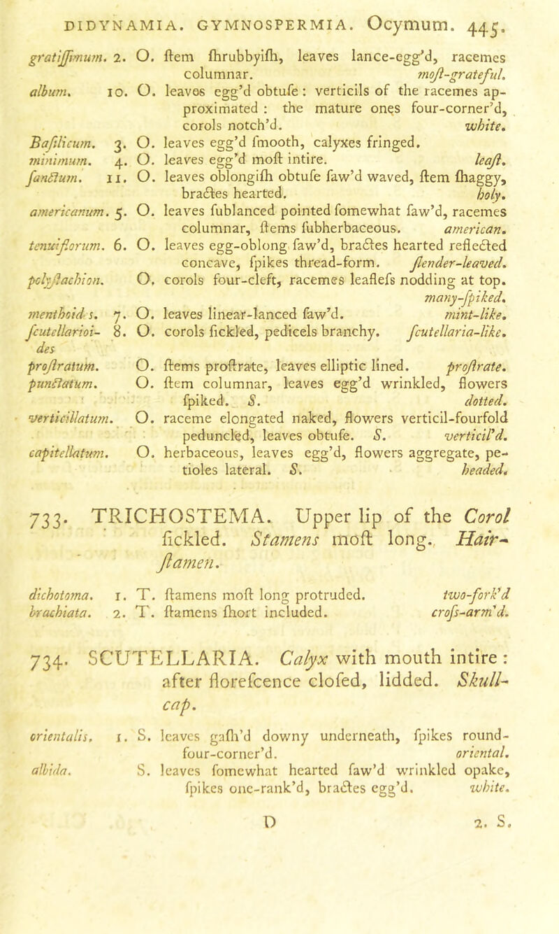 DIDYNAM gratijftmum. 2. O. albu7n, 10. O. Baftliciim. 3. O. minimum. 4. O. fantlum. li. O. americanitm. 5. o. tenuifiorum. 6. O. pd^Jlachion. O, menthoids. 7. O. fcutellarioi- 8. O. des projiratum. O. pun6itttum. O. verticillatum. O. capitellatum. O. lA. GYMNOSPERMIA. Ocymum. 44^. ftem (hrubbyifh, leaves lance-egg'd, racemes columnar. moji-grateful. leaves egg’d obtufe; verticils of the racemes ap- proximated ; the mature on^s four-corner’d, corols notch’d. white. leaves egg’d fmooth, calyxes fringed, leaves egg’d moft intire. leaji, leaves oblongilh obtufe faw’d waved, ftem fhaggy, bradbes hearted. holy. leaves fublanced pointed fomewhat faw’d, racemes columnar, flems fubherbaceous. american. leaves egg-oblong faw’d, bradfes hearted refledfed concave, fpikes thread-form. Jlender-leaved. corols four-cleft, racemes leaflefs nodding at top. many-fpiked. leaves linear-lanced faw’d. mint-like. corols fickled, pedicels branchy. fcutellaria-like. ftems proftrate, leaves elliptic lined. profir ate. ftem columnar, leaves egg’d wrinkled, flowers fpiked. iS’. dotted. raceme elongated naked, flowers verticil-fourfold peduncled, leaves obtufe. S. verticird. herbaceous, leaves egg’d, flowers aggregate, pe- tioles lateral. S. • headed. 733. TRICHOSTEMA. Upper lip of the Carol lickled. Stamens moft long., Hair^ Jlamen. dichotorna. r. T, ftamens moft long protruded. two-fork'd brachiata. 2. T. ftamens fhort included. crofs-arm'd. 734. SCUTELLARIA. Calyx with mouth intire : after florefcence clofed, lidded. Skull- cap. orientalis. i, S. leaves gafli’d downy underneath, fpikes round- four-corner’d. oriental, albida. S. leaves fomewhat hearted faw’d wrinkled opake, fpikes onc-rank’d, bra<ftes egg’d. white.