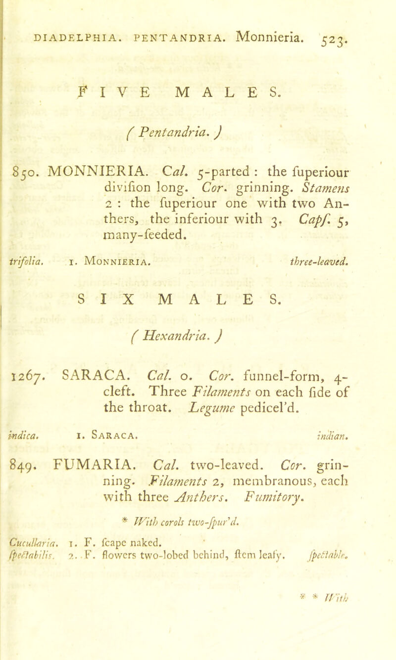 523- FIVE MALES. ( Pentandria. ) 850. MONNIERIiV. Qal, 5-parted : the fuperiour divifion long. Cor^ grinning. Stamens 2 : the fuperiour one with two An- thers, the inferiour with 3, Capf. 5, rnany-feeded. trifolia. i. A-Ionnieria. three-leaved. SIX MALES. ( Hexandria. ) 1267. SARACA. Cal. o. Cor. funnel-form, 4- cleft. Three Filaments on each fide of the throat. Legume pedicel’d. indica. I. Saraca. indian. 849. FUMARIA. Cal. two-leaved. Cor. grin- ning. Filaments 2, membranous, each with three Anthers. Fumitory. * With carols two-fpur d. Cucullaria. T. F. fcapc naked. Cpettabilis. flowers two-lobed behind, fiem leafy. fpetlallr.