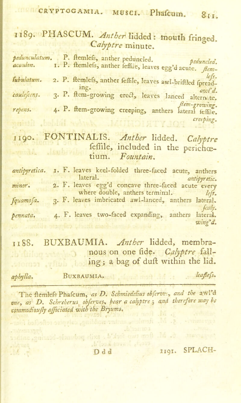 t 1189. PHASCUM. lidded: mouth fringed. Calyptre minute. ^ pedunculatum. P. flemlefs, anther peduncled. • acaulort. i. P. ftemlefs, anther I'efliie, leaves egg’d acute, jicm- fubuJaturn, 2. P. ftcmlefs, anther felTiIe, leaves awl-briftled fpret^dl ■' 1 r p • n. > axvrd. caulefcem. 3. i. ftem-growing ere^, leaves lanced alterna,te. T) n . . fem-grotuing. repens. 4. r. Item-growing creeping, anthers lateral leiSle. cretptng. ii90* FONTINALIS, jinther lidded. Calyptre feffile, included in the perichce- tium. Fountain. antlpyretlca. minor. fquamofa. pennata. 1. F. leaves keel-folded three-faced aoite, anthers lateral. antipyretic. 2. F. leaves egg’d concave three-faced acute every where double, anthers terminal. hfi. 3. F. leaves imbricated awl-lanced, anthers lateral. jcaly. 4. F. leaves two-faced expanding, anthers lateral. wing*d. 1188. BLfXBAUMIA. Anther lidded, membra- ) nous on one fide. Calyptre fall- ing j a bag of dufi: within the lid. etpiryUa. Buxbaumia. . leafiefs. The ftemlefs Phafcum, as D. Schmiedclius ohferve:^ and tf?e awl’d me, as D. Scirreberus^ ohferves, bear a calyptre 5 and therefore may be cornmodioujly ajfociaied with the Bryums. Odd 3191. SPLACH-