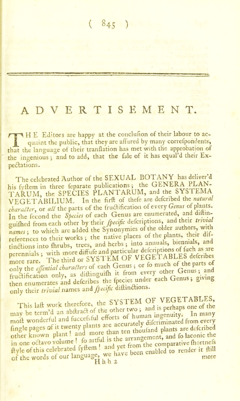 ADVERTISEMENT. TH E Editors are happy at the conclufion of their labour to ac- quaint the public, that they are allured by many correfpondents, that the language of their tranflation has met with the approbation of the ingenious j and to add, that the fale of it has equal’d their Ex- pectations. The celebrated Author of the SEXUAL BOTANY has deliver’d his fyftem in three feparate publications ; the GENERA l^AN- TARUM, the SPECIES PLANTARUM, and the SYSTEMA VEGE'EABILIUM. In the firft of thefe are deferibed the natural character, or all the parts of the frudification of every Genus of plants. In the fecond the Species of each Genus are eimmerated, and diltin- auilhed from each other by their fpecific defcnptions, and their trivial lames-, to which are added the Synonytnies of the older authors with references to their works •, the native places of the plants, th r dif- tinaions into fhrubs, trees, and herbs ; perennials r VeS t^Q^effential chura^ers of eaeh Genus ; or fo much of the of fruLficaSon only, as diainguilh it from every other Genus, and Aen enume?a«L';d deferibef the fpecies under each Genus; grvmg only their /nW names e.x\A fpecific diamaions. , 1 r ,Vir» ^V^TEM OF VEGETABLES, h’ fm'd n abTrXf the LIcr wo ; and is perhaps one of .he mav be term d an amtracToi u g ingenuitv. Ir> many moil: wonderful and ^ diferiminated from every frngle pages of u rhu'uland plants are deferibed other known plant, and nrrnnp-cmcnt, and fo laconic the in one oSavovolume-fo artful rs c S „„p„ative Ihortncfs nyle of th.s celebrated fyftem ! render it ftill of the words of our language, more H h h 2