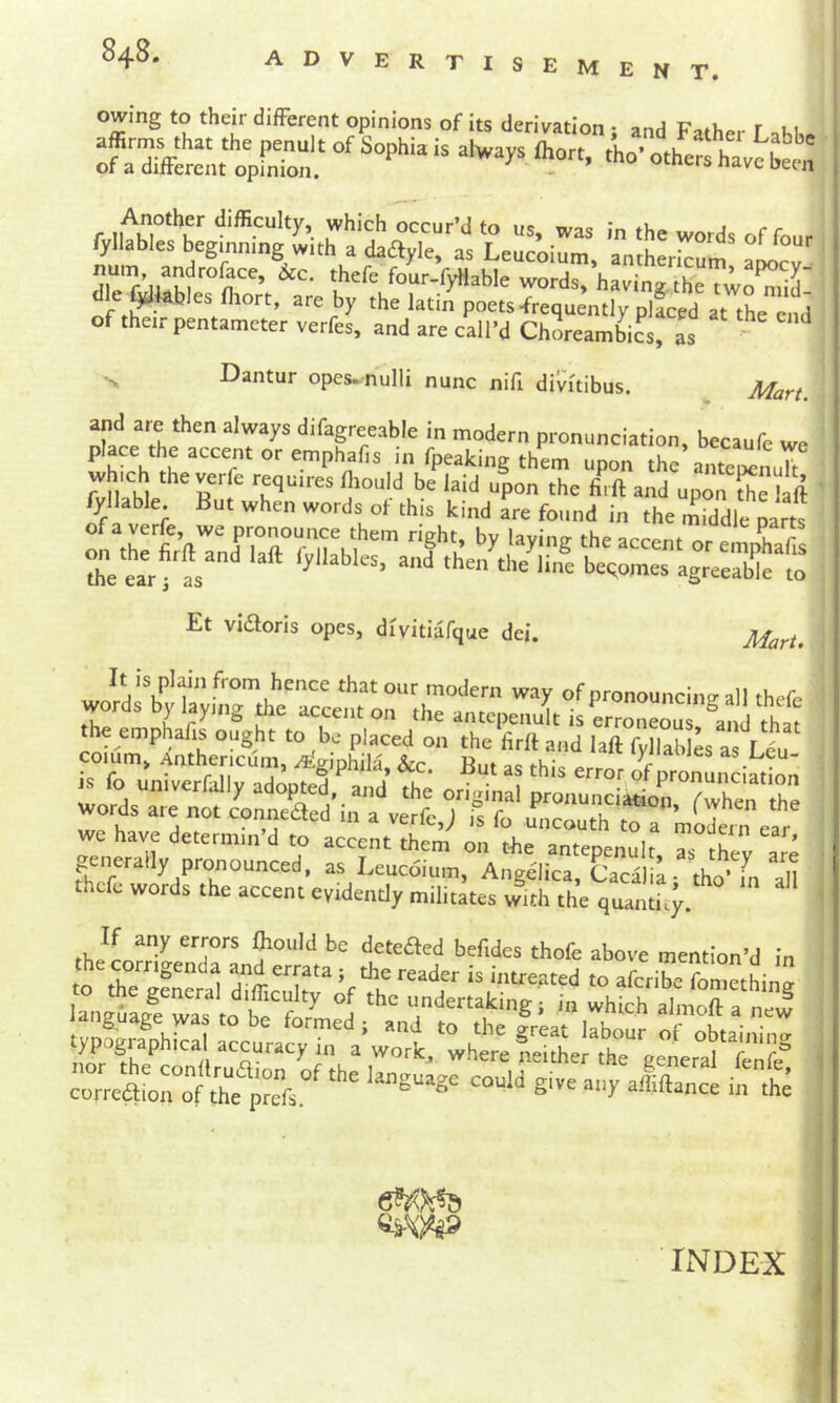 advertisement. owing to their different opinions of its derivation • and r -^3 ono.. of their pentameter verfes, and are call’d Ch^ambics, as ' •> Dantur opes, nulli nunc nifi divitibus. ^ Mart. and are then always difagreeable in modern pronunciation, becaufc we Ipeaking them upon the anteocnult on tbefirftand laft lyllables, and^b^,,>'.L^•;rb'’e;:r Et vifSloris opes, divitiafque dei. Mart» It is plain from hence that our modem way of pronouncincr all thefe words by layrng the accent on the antepenult is erZeouT\'.d that ^ .n^Y„ thefe words the accent evidently militates with the quantity. rheY *’= 'hofe above mention’d in reader is intreated to aferibe foniethinn ian±gf;Y;L'f:tY 1 *'’= which ataoftfne! typographical accuracy Ta a’ work,“where fettlt? getra^'tti^e® X‘^rontX;res,“^ “““ t es-W INDEX