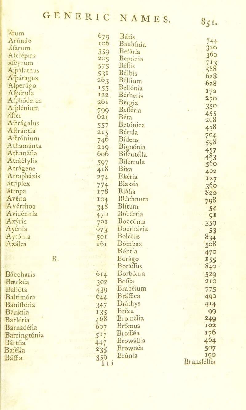 Xrum Arundo Afarum Afclcpias Xfcyrum r Alpalathus r Afparagus / Afperugo Afperula ' Ai'phodelus Al'plenium , After t Aftragalus iAftrantia Aftronium ^ Athamanta I Athanafia IAtradtylis Atragene Atraphaxis Atriplex Atropa Avena Averrhoa Avicennia Axyris Ayenia Aytonia Azalea B. Baccharis Baeckea Ballota Baltimora Banifteria Bankfia Barleria Barnadefia Barringtonia Bartfia Bafella Baftia 679 Batls io6 Bauhinla 359 Befaria 205 Begonia 575 Beilis 53t Belbis 263 Bellium 155 Bellonia 122 Berberis 261 Bergia 799 Befleria 621 Beta 557 Betonica 215 Betula 746 Bidens 219 Bignonia 606 Bifcutella 597 Biferrula 418 Bixa 274 Blaeria 774 Blakea 178 Blafia 104 Blechnum 348 Blitum 470 Bobartia 701 Bocconia 673 Boerhavia 501 Boletus 161 Bombax Bontia Borago Boraflus 614 Borbonia 302 Bofea 439 Brabeium 644 Braffica 347 Brathys 135 Briza 468 Bromeiia 607 Bromus 5*7 Broflsa 447 Browallia 235 Brownea 359 . 111 Brunia 744 320 360 628 628 172 270 350 455 208 438 704 598 457 483 560 402 127 360 820 798 54 91 359 834 508 470 155 840 529 210 IIS 490 414 99 249 102 176 464 507 190 Brunsfelfia