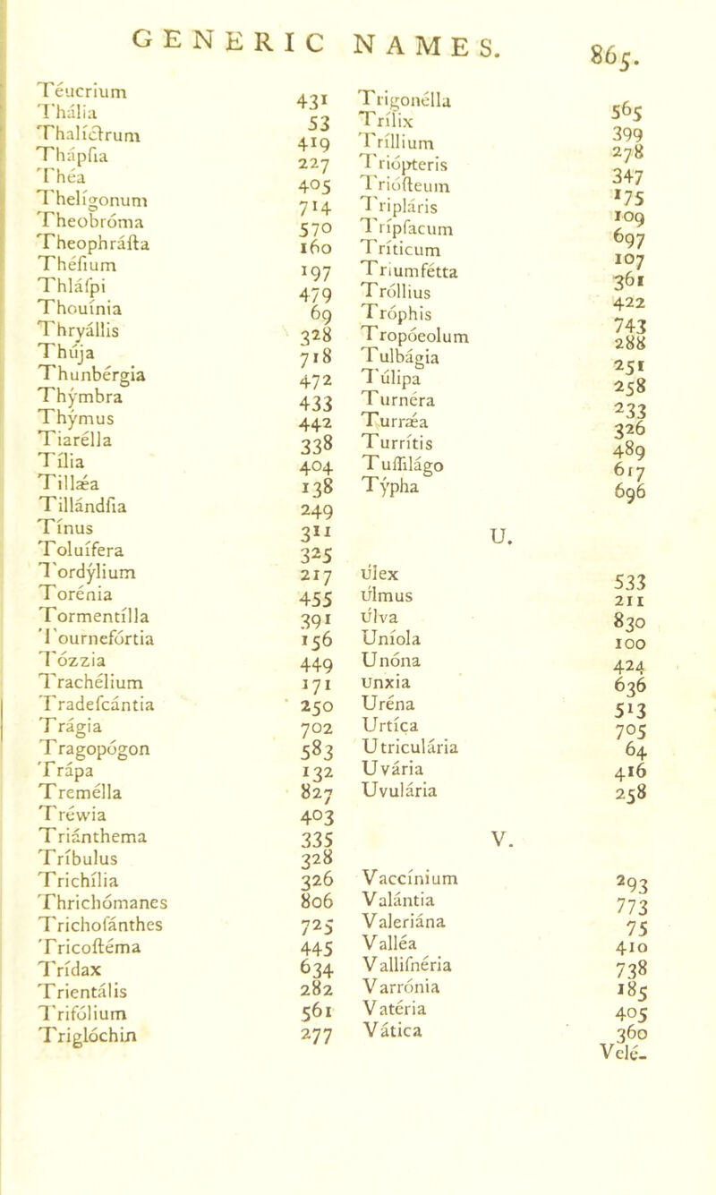 Teucrium 'I'halia Thaliclrum Thsipfia Thea ^'hel^gonum Theobroma Theophrafta Thefium Thlafpi Thouinia Thryallis Thuja Thunbergla Thymbra Thymus Tiarella Tilia Tillaea Tillandfia Tinus Toluifera I'ordylium Torenia Tormendlla lournefortia Tozzia Trachelium Tradefcantia T ragia T ragopogon Trapa Tremella T rewia Trianthema Tribulus Trichilia Thrichomanes Trichofanthes Tricoftema Tridax Trientalis Trifolium Triglochin 431 Trigonella 53 419 Trillium 227 Triojrteris 405 T. riofteum 714 ^'riplaris 570 I'ripfacum 160 Triticum 197 Tnumfetta 479 Trollius 69 Trophis 328 Tropoeolum 718 Tulbagia 472 ^'ulipa 433 Turnera 442 Turraea 338 Turritis 404 T uflilago 138 Typha 249 31^ U. 325 217 lilex 455 ulmus 391 ulva 156 Uniola 449 Unona 171 unxia 250 Urena 702 Urtica 583 Utricularia 132 Uvaria 827 Uvularia 403 335 V. 328 326 Vaccinium 806 Valantia 725 Valeriana 445 Vallea 634 Vallifneria 282 Varronia 561 Vateria 277 Vatica 565 399 278 347 '75 109 697 107 361 422 743 288 25* 258 233 326 489 617 696 533 211 830 100 424 636 513 705 64 416 258 293 773 75 410 738 185 405 360 VeltU