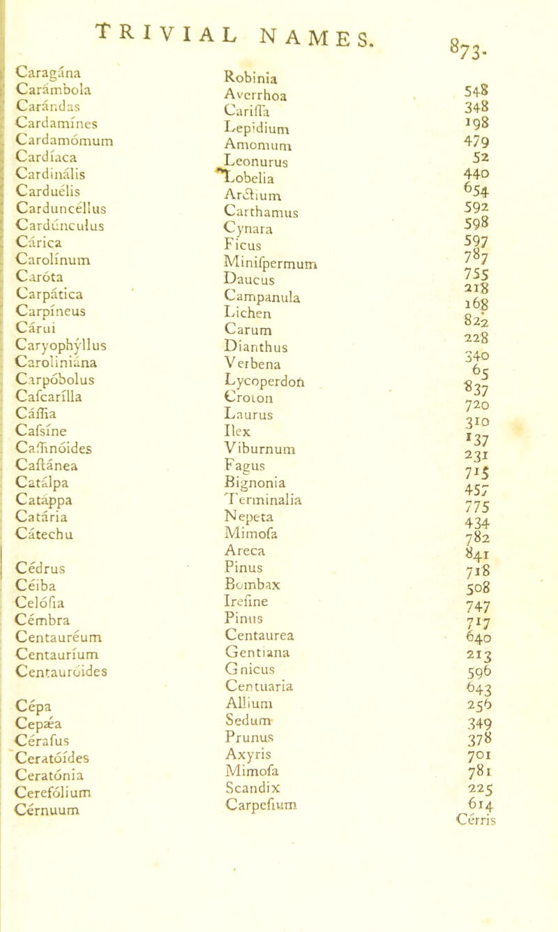 t‘ Caragana i! Carambola :! Carandas Cardamines !. Cardamomum I Cardiaca ' Cardinalis ( Carduelis ' Carduncellus 1 Cardiinculus [ Carica ’ Carolmum Carota Carpatica Carpineus k Carui Caryophyllus Carol in iana Carpobolus Cafcarilla . CalTia Cafsine . CadTinoides ’ Cailanea Catalpa Catappa Cataria Catechu Cedrus Ceiba Celofia Cembra Centaureum Centaurium Centauroides Cepa Cepaea Cerafus Ceratoides Ceratonia Cerefolium Cernuum VIAL NAMES. Robinia Avcrrhoa Carifla Lepidium Amomum Leonurus T^-.obelia AriSlium Carthamus Cynara Ficus Minifpermum Daucus Campanula Lichen Carum Dianthus V erbena Lycoperdofi Croion Laurus Ilex Viburnum F agus Bignonia Terminalia Nepeta Mimofa Areca Pinus Bombax Ireune Pinus Centaurea Gentiana Gnicus Centuaria Allium Sedum Prunus Axyris Mimofa Scandix Carpcfivim 548 348 198 479 52 440 ^54 592 598 597 787 755 21S 168 822 228 340 720 310 '37 231 715 457 775 434 782 841 718 508 747 717 640 213 596 ^43 256 349 378 701 781 225 614 Cerris