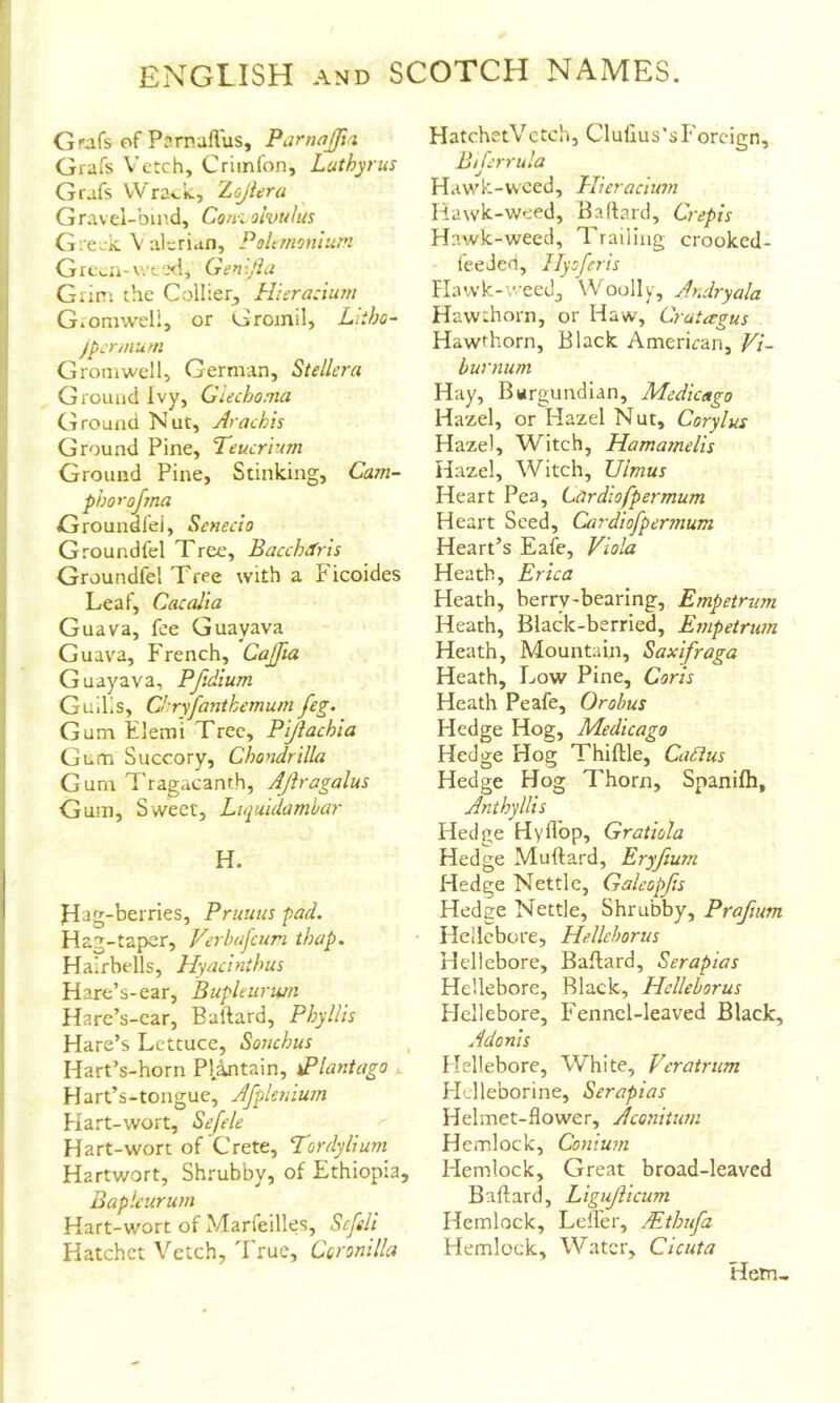 Grafs of Pnrnallus, Parnajfta Grafs Vetch, Criinfon, Luthyrus Grafs VVra».k., Zojiera Gravel-bu'.d, Coni olvulus Gieak. Valerian, Pohmonlum Gre^.n-v.'te<i, Gen-flu Grim the Collier, Hierazium Gromweli, or Gromil, Litho- Jpzrmurn Grom well, German, Stellcra Ground Ivy, Glechonia Cl round Nut, Arach'is Ground Pine, Teucrium Ground Pine, Stinking, Cam- phor ojma Groundfei, Senecio Groundfel Xree, Bacchdris Groundfei Tree with a Ficoides Leaf, Cacalta Guava, fee Guavava Guava, French, Caflia Guayava, Pfidium Guills, Chryfantkemum feg. Gum Elemi Tree, Pijiachia Gum Succory, Chondrilla Gum Tragacanth, Ajiragalus Gum, Sweet, Luiuidamhar H. Hag-berries, Pruuus pad. Hag-taper, Ferbafcuri thap. Hairbells, Hyacinthus Hare’s-ear, Bupleiiriun Hare’s-car, Baftard, Phyllis Hare’s Lettuce, Souchus Hart’s-horn Pl.antain, sPlantago x. Hart’s-tongue, Afpleniuin Hart-wort, Sefele Hart-wort of Crete, Tordylium Hartwort, Shrubby, of Ethiopia, Bapleurum Hart-wort of Marfeilles, Scfeli Hatchet Vetch, 'Frue, Ccronilla HatchetVctch, Clullus’s Foreign, Bijerrula Hawk-woed, Hieracium Hawk-weed, Baftard, Crepis Hawk-weed, Trailing crooked- feeded, Ilyoferis Flawk-weedj Woolly, ArJryala Hawthorn, or Haw, Crutagus Hawthorn, Black American, Vi- burnum Hay, Burgundian, Medicago Hazel, or Hazel Nut, Corylus Hazel, Witch, Hamamelis Hazel, Witch, Ulmus Heart Pea, Cardiofpermum Heart Seed, Cardiofper?num Heart’s Eafe, Viola Heath, Erica Heath, berry-bearing, Empetrum Heath, Black-berried, Empetrum Heath, Mountain, Saxifraga Heath, Low Pine, Coris Heath Peafe, Orobus Hedge Hog, Medicago Hedge Hog Thiftle, Cadlus Hedge Hog Thorn, Spanifh, Anthyllis Hedge Hyflbp, Gratiola Hedge Muftard, Eryfium Hedge Nettle, Galeopfis Hedge Nettle, Shrubby, Praftum Hellebore, Hellcborus Hellebore, Baftard, Serapias Hellebore, Black, Hclleborus Hellebore, Fennel-leaved Black, Adonis Hellebore, White, Veratrum Flelleborine, Serapias Helmet-flower, Aconitum Hemlock, Conium Hemlock, Crreat broad-leaved Baftard, Ligujiicum Hemlock, LelTer, Mtbufa Hemlock, Water, Cicuta Hern,