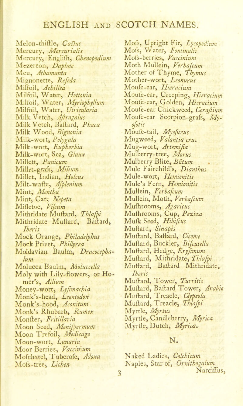 Melon-thiftle, Cabins Mercury, Mercurialis Mercury, Englifh, Chenopodium Mczereon, Daphne Meu, Atbamanta Mignonette, Refeda Milfoil, Achillea Milfoil, Water, Hotionia Milfoil, Water, Alyriophyllutn Milfoil, Water, Utricularia Milk. V etch, AJiragalus Milk Vetch, Ballard, Phaca Milk Wood, Bignonia Milk-wort, Polygala Milk-W'ort, Euphorbia Milk-wort, Sea, Glaux Millett, Panicum Milkt-grafs, Milium Millet, Indian, Holcus Milt-wafte, Afplenium Mint, Mentha Mint, Cat, Nepeta Mifletoe, Vifeum Mithridate Muftard, P'hlafpi Mithridate Muftard, Ballard, I her is Mock Orange, Philadelphus Mock Privet, Phillyrea Moldavian Baulm, Dracocepha- lum Molucca Baulm, Moluccella Moly with Lily-flowers, or Ho- mer’s, Ailiuin Money-wort, Lyjimachia Monk’s-head, Leontodon Monk’s-hood, Aconitum Monk’s Rhubarb, Rumex Mon Her, Fritillar ia Moon Seed, Menifpermum Moon T.'refoil, Medicago Moon-wort, Lunaria Moor Berries, Vaccimum Mofchatel, Tuberofe, Adoxa Mofs-trec, Lichen Mofs, Upright Fir, Lycopodium Mofs, Water, Fontinalis Mofs-berries, Vaccinium Moth Mullein, Verlafcum Mother of Thyme, Thymus Mother-wort, Lconurus Moufe-ear, Hieracium Moufe-ear, Creeping, Hieracium Moulc-ear, Golden, Hieracium Moufe-ear duckweed, Ccrajiium Moufe-ear Scorpion-grafs, My- ofotis Moufe-tail, Myofurus Mugweed, Valantia cru. Mug-wort, Artemifia Mulberry-tree, Morus Mulberry Blite, Blitum Mule Fairchild’s, Diayithus Mule-wort, Hemionitis Mule’s Fern, Hemionitis Mullein, Verbafeum Mullein, Moth, Verbafeum Mufhrooms, Agaricus Mulhrooms, Cup, Peziza Mulk Seed, Hibifeus Muftard, Sinapis Muftard, Ballard, Cleome Muftard, Buckler, Bifcutella Muftard, Hedge, Fry fimum Muftard, Mithridate, Thlafpi Alullard, Ballard Mithridate, Ib eris Muftard, Tower, Turritis Muftard, Ballard Tower, Arabis Milliard, Treacle, Clypeola Muftard, Treacle, Thlafpi Myrtle, Myrtus Myrtle, Candleberry, Myrica Myrtle, Dutch, Myrica. N. Naked Ladies, Colchicum Naples, Star of, Ornithogalum NarcilTus,