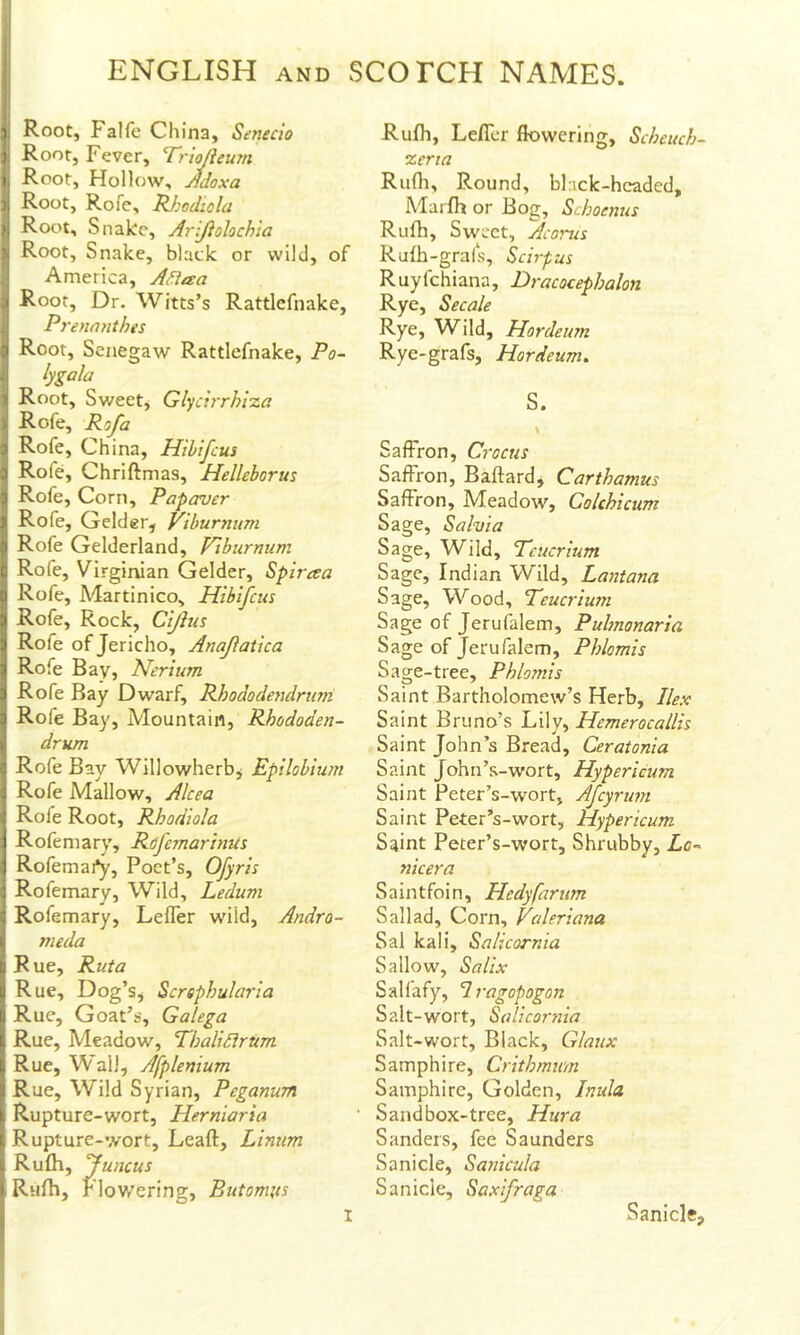 I Root, Falfe China, Senecio I Root, Fever, Triojleum I, Root, Hollow, Jdoxa ), Root, Rofe, Rkodiola ij Root, Snake, Arijiolochia 'i Root, Snake, black or wild, of America, Adiaa I Root, Dr. Wilts’s Rattlcfnake, Prennnthes ;» Root, Senegaw Rattlcfnake, Po~ lygala > Root, Sweet, Glycirrhixa Rofe, Rofa !! Rofe, China, Hihifcus I Rofe, Chriftmas, Helleborus 3 Rofe, Corn, Papaver > Rofe, Gelder, Viburnum n Rofe Gelderland, Viburnum c Rofe, Virginian Gelder, Spircea a Rofe, Martinico, Hihifcus ) Rofe, Rock, Cijhis i Rofe of Jericho, Anafatica ]j Rofe Bay, Nerium 3 Rofe Bay Dwarf, Rhododendrurn 3 Rofe Bay, Mountain, Rhododen- 1 drum :> Rofe Bay Willowherbj Epilobium ; Rofe Mallow, Alcea i Rofe Root, Rhodiola Rofeniary, RofcmarhiUs Rofemai^, Poet’s, Ofyris : Rofemary, Wild, Ledum 1 Rofemary, Lefler wild, Andro- I meda u Rue, Rut a u Rue, Dog’s, Screphularia li Rue, Goat’s, Galega L Rue, Meadow, Thalidirtim L Rue, Wall, Afplenium J Rue, Wild Syrian, Peganum i Rupture-wort, Herniaria 1, Rupture-wort, Leaft, Linum 1 Rufli, funcus I Rufh, Flowering, Butomits Rufh, Lefll-r flowering, Scheuch- %crta Rufli, Round, black-hcadcd, Marfh or Bog, Schoenus Rufh, Sweet, Acorns Rulh-grafs, Scirpus Ruyfehiana, Dracocephalon Rye, Secale Rye, Wild, Hordeum Rye-grafs, Hordeum. S. Saffron, Crocus Saffron, Baftardj Carthamus Saffron, Meadow, Colchicum Sage, Salvia Sage, Wild, Teucrium Sage, Indian Wild, Layitana Sage, Wood, Teucrium Sage of Jerufalem, Puhnonaria Sage of Jerufalem, Phlomis Sage-tree, Phlomis Saint Bartholomew’s Herb, Ilex Saint Bruno’s Lily, Hemerocallis Saint John’s Bread, Ceratonia Saint John’s-wort, Hypericum Saint Peter’s-wort, Afeyrum Saint Peter’s-wort, Hypericum S^int Peter’s-wort, Shrubby, Zc- nicera Saintfoin, Hedyfarum Sail ad. Corn, Valeriana Sal kali, Salicornia Sallow, Salix Salfafy, Iragopogon Salt-wort, Salicornia Salt-wort, Black, Glaux Samphire, Crithmum Samphire, Golden, Inula Sandbox-tree, Htira Sanders, fee Saunders Sanicle, Sanicula Sanicle, Saxifraga