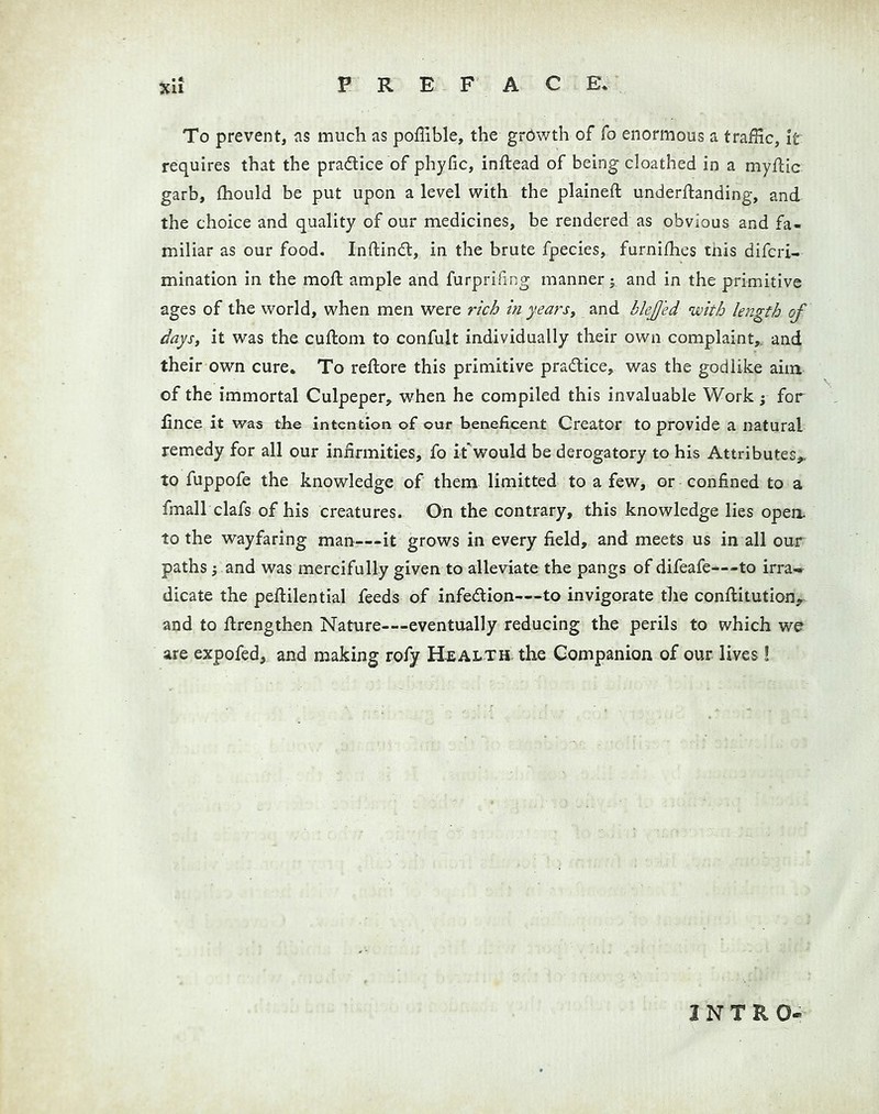 To prevent, as much as poffible, the grdwth of fo enormous a traffic, it requires that the pradlice of phyfic, inflead of being cloathed in a myflic garb, fliould be put upon a level with the plained: underflanding, and the choice and quality of our medicines, be rendered as obvious and fa- miliar as our food. Inftindl, in the brute fpecies, furnifhes tnis difcri- mination in the mod ample and furprifing manner j and in the primitive ages of the world, when men were rich in years, and blejjed with length of days, it was the cuftom to confult individually their own complaint,, and their own cure. To redore this primitive practice, was the godlike aim. of the immortal Culpeper, when he compiled this invaluable Work; for lince it was the intention of our beneficent Creator to provide a natural remedy for all our infirmities, fo it'would be derogatory to his Attributes,, to fuppofe the knowledge of them limitted to a few, or confined to a fmall clafs of his creatures. On the contrary, this knowledge lies opea to the wayfaring man—it grows in every field, and meets us in all our paths; and was mercifully given to alleviate the pangs of difeafe—to irra- dicate the peftilential feeds of infedion—to invigorate the conditution,^ and to drengthen Nature—eventually reducing the perils to which we are expofed, and making rofy Health, the Gompanion of our lives ! INTRO-