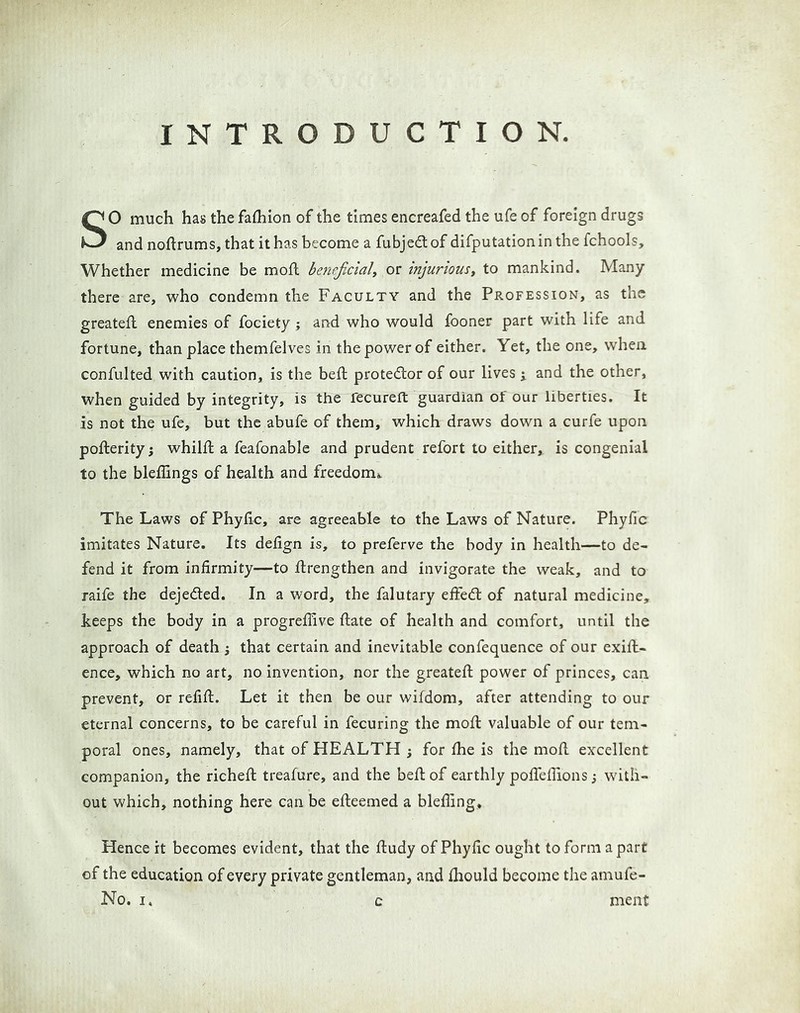 INTRODUCTION. SO much has the fathion of the times encreafed the ufe of foreign drugs and noftrums, that it has become a fubjedtof difputationin the fchools. Whether medicine be mofl beneficial^ or injuriousy to mankind. Many there are, who condemn the Faculty and the Profession, as the greatefl enemies of fociety ; and who would fooner part with life and fortune, than place themfelves in the power of either. Yet, the one, when confulted with caution, is the beft protedlor of our lives j and the other, when guided by integrity, is the fecureft guardian of our liberties. It is not the ufe, but the abufe of them, which draws down a curfe upon pofterity j whilffc a feafonable and prudent refort to either, is congenial to the bleffings of health and freedomi^ The Laws of Phyfic, are agreeable to the Laws of Nature. Phyfic imitates Nature. Its defign is, to preferve the body in health—to de- fend it from infirmity—to ftrengthen and invigorate the weak, and to raife the dejeded. In a word, the falutary effed of natural medicine, keeps the body in a progreffive ftate of health and comfort, until the approach of death j that certain and inevitable confequence of our exift- ence, which no art, no invention, nor the greateft power of princes, can prevent, or refift. Let it then be our wifdom, after attending to our eternal concerns, to be careful in fecuring the mofl valuable of our tem- poral ones, namely, that of HEALTH j for fhe is the moE excellent companion, the richeft treafure, and the beft of earthly poffefiions j with- out which, nothing here can be efteemed a blefling. Hence it becomes evident, that the ftudy of Phyfic ought to form apart of the education of every private gentleman, and ihould become tlie amufe- No. I. c ment