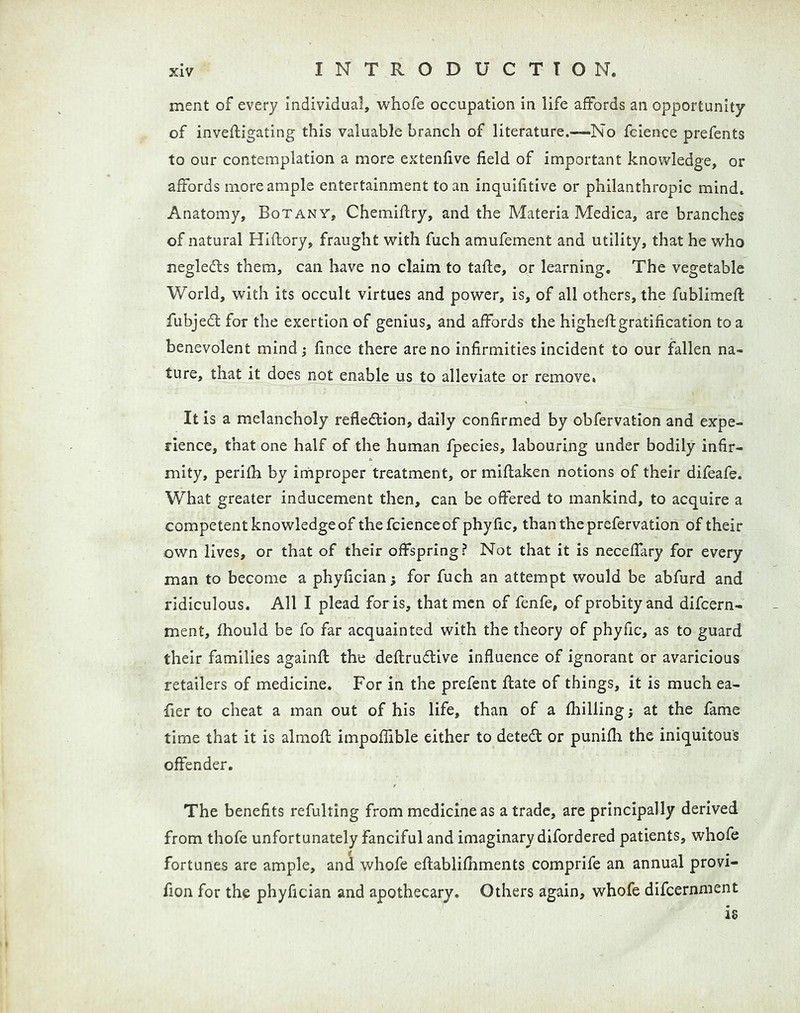 ment of every individual, whofe occupation in life affords an opportunity of invefligating this valuable branch of literature.—No fcience prefents to our contemplation a more extenfive field of important knowledge, or affords more ample entertainment to an inquifitive or philanthropic mind. Anatomy, Botany, Chemiflry, and the Materia Medica, are branches of natural Hiftory, fraught with fuch amufement and utility, that he who negledts them, can have no claim to tafle, or learning. The vegetable World, with its occult virtues and power, is, of all others, the fublimefl fubjedt for the exertion of genius, and affords the higheftgratification to a benevolent mind; fince there are no infirmities incident to our fallen na- ture, that it does not enable us to alleviate or remove. It is a melancholy refledtion, daily confirmed by obfervation and expe- rience, that one half of the human fpecies, labouring under bodily infir- mity, perifh by irnproper treatment, or miftaken notions of their difeafe. What greater inducement then, can be offered to mankind, to acquire a competent knowledge of the fcience of phyfic, than the prefervation of their own lives, or that of their offspring? Not that it is neceffary for every man to become a phyfician; for fuch an attempt would be abfurd and ridiculous. All I plead for is, that men of fenfe, of probity and difcern- ment, fhould be fo far acquainted with the theory of phyfic, as to guard their families againfl the deflrudlive influence of ignorant or avaricious retailers of medicine. For in the prefent ftate of things, it is much ea- fier to cheat a man out of his life, than of a (hilling} at the fame time that it is almofl impoffible either to detedt or punifh the iniquitous offender. The benefits refulting from medicine as a trade, are principally derived from thofe unfortunately fanciful and imaginary difordered patients, whofe fortunes are ample, and whofe eflablifhments comprife an annual provi- fion for the phyfician and apothecary. Others again, whofe difcernment is