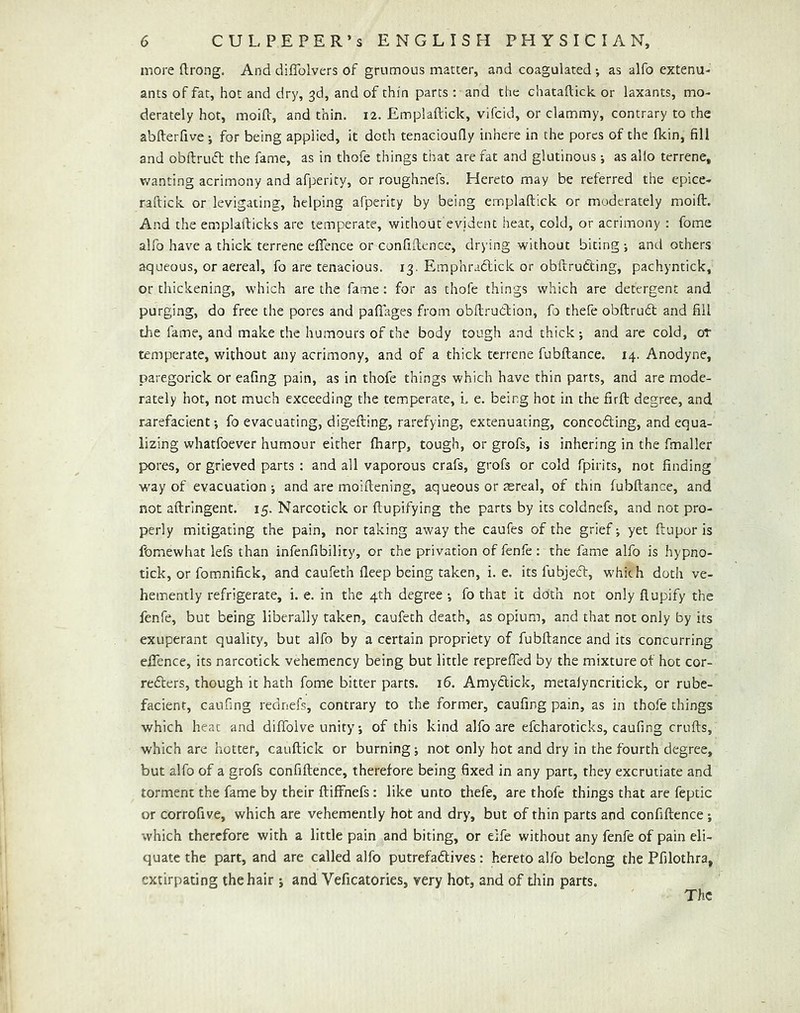 more (Irong. And diffolvers of grumous matter, and coagulated; as alfo extenu- ants of fat, hot and dry, 3d, and of thin parts; and the chatailick or laxants, mo- derately hot, moifc, and thin. 12. Emplaftick, vifcid, or clammy, contrary to the abfterfive ; for being applied, it doth tenaciouQy inhere in the pores of the fkin, fill and obftrufl: the fame, as in thofe things that are fat and glutinous j as alio terrene, vv^anting acrimony and afperity, or roughnefs. Hereto may be referred the cpice- raftick or levigating, helping afperity by being emplaftick or moderately moift. And the emplafticks are temperate, without evident heat, cold, or acrimony ; fome alfo have a thick terrene efience or confiftence, drying without biting •, and others aqueous, or aereal, fo are tenacious. 13. Emphraclick or obftrudting, pachyntick, or thickening, which are the fame: for as thofe things which are detergent and purging, do free the pores and paftages from obftruClion, fo thefe obftruht and fill the fame, and make the humours of the body tough and thick-, and are cold, or temperate, without any acrimony, and of a thick terrene fubftance. 14. Anodyne, paregorick or eafing pain, as in thofe things which have thin parts, and are mode- rately hot, not much exceeding the temiperate, i. e. being hot in the firft degree, and rarefacient-, fo evacuating, digefting, rarefying, extenuating, conceding, and equa- lizing whatfoever humour either (harp, tough, or grofs, is inhering in the fmaller pores, or grieved parts : and all vaporous crafs, grofs or cold fpirits, not finding way of evacuation -, and are moiftening, aqueous or aereal, of thin fubftance, and not aftringent. 15. Narcotick or ftupifying the parts by its coldnefs, and not pro- perly mitigating the pain, nor taking away the caufes of the grief; yet ftupor is fomewhat lefs than infenfibility, or the privation of fenfe: the fame alfo is hypno- tick, or fomnifick, and caufeth deep being taken, i. e. its fubjed, whkh doth ve- hemently refrigerate, i. e. in the 4th degree fo that it doth not only flupify the fenfe, but being liberally taken, caufeth death, as opium, and that not only by its exuperant quality, but alfo by a certain propriety of fubftance and its concurring eftence, its narcotick vehemency being but little reprefied by the mixture of hot cor- reders, though it hath fome bitter parts. 16. Amydick, metaiyncritick, or rube- facient, caufing rednefs, contrary to the former, caufing pain, as in thofe things which heat and diffolve unity; of this kind alfo are efcharoticks, caufing crufts, which are hotter, cauftick or burning; not only hot and dry in the fourth degree, but alfo of a grofs confiftence, therefore being fixed in any part, they excrutiate and torment the fame by their ftiffnefs : like unto thefe, are thofe things that are feptic or corrofive, which are vehemently hot and dry, but of thin parts and confiftence j which therefore with a little pain and biting, or elfe without any fenfe of pain eli- quate the part, and are called alfo putrefadives: hereto alfo belong the Pfilothra, extirpating the hair j and Veficatories, very hot, and of thin parts.