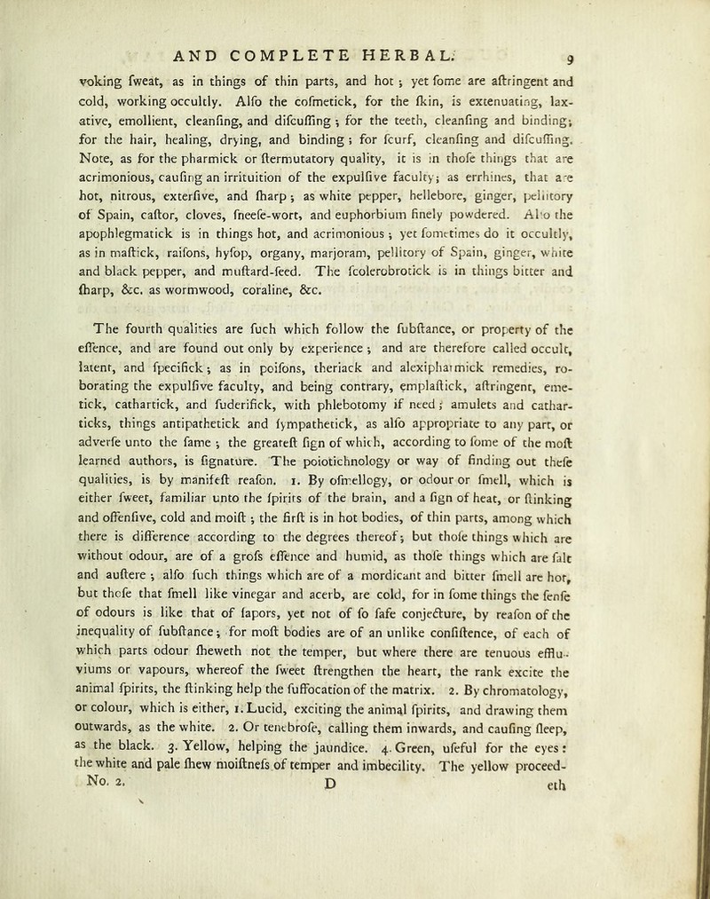 voicing fweat, as in things of thin parts, and hot ; yet Tome are aftringent and cold, working occultly. Alfo the cofmetick, for the Ikin, is extenuating, lax- ative, emollient, cleanfing, and difculTing •, for the teeth, cleanfing and binding; for the hair, healing, drying, and binding ; for fcurf, cleanfing and difcuffing. Note, as for the pharmick or ftermutatory quality, it is in thofe things that are acrimonious, caufing an irrituition of the expulfive faculty; as errhincs, that a'e hot, nitrous, exterfive, and (harp ; as white pepper, hellebore, ginger, peliitory of Spain, caftor, cloves, fneefe-wort, and euphorbium finely powdered. Abo the apophlegmatick is in things hot, and acrimonious; yet fometimes do it occultly, as in maftick, raifons, hyfop, organy, marjoram, peliitory of Spain, ginger, white and black pepper, and muftard-feed. The fcolerobrotick is in things bitter and (harp, &c. as wormwood, coraline, &c. The fourth qualities are fuch which follow the fubftance, or property of the efience, and are found out only by experience ; and are therefore called occult, latent, and fpecifick; as in poifons, theriack and alexipharmick remedies, ro- borating the expulfive faculty, and being contrary, emplaftick, aftringent, erne- tick, cathartick, and fuderifick, with phlebotomy if need ^ amulets and cathar- ticks, things antipathetick and (ympathetick, as alfo appropriate to any parr, or adverfe unto the fame ; the greateft fign of which, according to fome of the moft: learned authors, is fignature. The poiotichnology or way of finding out thefe qualities, is by manifeft reafon. i. By ofmellogy, or odour or fmell, which is either fweet, familiar unto the fpirirs of the brain, and a fign of heat, or (linking and offenfive, cold and moift ; the firft is in hot bodies, of thin parts, among which there is difference according to the degrees thereof; but thofe things which are without odour, are of a grofs effence and humid, as thofe things which are fait and auftere ; alfo fuch things which are of a mordicant and bitter fmell arc hor, but thofe that fmell like vinegar and acerb, are cold, for in fome things the fenfe of odours is like that of fapors, yet not of fo fafe conjedlure, by reafon of the inequality of fubftance; for moft bodies are of an unlike confiftence, of each of which parts odour fbeweth not the temper, but where there are tenuous efflu- viums or vapours, whereof the fweet ftrengthen the heart, the rank excite the animal fpirits, the (linking help the fufFocation of the matrix. 2. By chromatology, or colour, which is either, i. Lucid, exciting the animal fpirits, and drawing them outwards, as the white. 2. Or tenebrofe, calling them inwards, and caufing deep, as the black. 3. Yellow, helping the jaundice. 4.Green, ufeful for the eyes: the white and pale (hew moiftnefs of temper and imbecility. The yellow proceed- No. 2. D eth