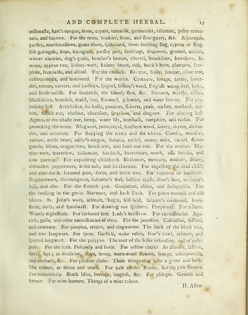 mUtwade, hart’s tongue, feme, capers, tamarifk, germander, calamint, poley moun- tain, and lupines. For the reins, biadder, (tone, and ftranguary, &c. Afparagus, parfley, marhimallows, goats thorn, fpikenard, fweet fmelling flag, Cyprus or Eng- lifli galingale, hops, knotgrafs, parfley pert, faxifrage, dropwort, gromel, onions, winter cherries, dog’s grafs, butcher’s broom, chervil, brooklime, hawthorn, le- mons, Cyprus tree, kidney-wort, kidney beans, oak, buck’s horn, plantane, fam- phire, fraxinella, and alheal. For the cholick. Bay tree, holly, juniper, olive tree, colloquintida, and bindweed. For the worms. Centaury, lovage, tanley, laven- der, cotton, carrots, and parfnips, fpignel, bifhop’s w'eed, Englilh worm feed, leeks, and horfe-radifli. For loofenefs, the bloody flux, &c. Sumach, myrtle, ciflus, blackthorn, bramble, teafel, rice, flixweed, pilewort, and water bttony. For pro- voking lull. Artichokes, Tea holly, potatoes, fkirrets, peafe, rocket, muftard, cot- ton, fi[?ick-nut, chefnut, chocolate, fatyrions, and dragons. For abating lufl;. Agnus, or the chafte tree, hemp, water lily, hemlock, camphire, and tutfan. For provoking the terms. Mugwort, pennyroyal, fouthern wood, favory, thyme, alexan- cier, and anemony. For flopping the terms and the whites. Comfry, moufcar, yarrow, mede fweet, adder’s tongue, lunaria, trefoil, money-wort, darnel, flower gentle, blites, dragon tree, beech tree, and halel-nut tree. For the mother. Mo- ther-wort, feavertew, cailamint, burdock, butterburr, orach, afla foecida, and cow parfnip. For expediting childbirth. Birthwort, mercury, madder, ditany, dittander, pepperwort, holm oak, and its chermes. For expelling the dead child, and alter-birth. Ground pine, favin, and birch tree. For ruptures or burftnefs. Rupturewort, thorouhgwax, folomoii’s feal, balfam apple, dove’s foot, or crane’s bill, and elm. For the French pox. Guajacum, china, and farfaparilla. For the Iweiling in the groin. Starwort, and heib Paiis. For green wounds and old ulcers. Sr. John’s wort, arfmart, bugie, felf-heal, faracen’s confound, loofe- flrife, daify, and fpeedwell. For drawing out fplinters. Pimpernel. For fellons. Woody nightfliade. For furbated feet. Lady’s bedftraw. For excreflencics. Aga- rick, galls, and other excreflTencies of trees. For the jaundice. Calendine, falTron, and centaury. For pimples, tetters, and ringworms. The bark of the birch tree, and tree lungwort. For fpots. Garlick, wake robin, friar’s cowl, arfmart, and fpetted lungwort. For the polypus. The root of the lefi'er celandine, and of poly- pody. For the fcab. Polipody and favin. For yellow choler As aliment, laflron, beets, figs ; as medicine, aloes, fenna, wormwood flowers, fpurge, coloquintida, and rhubarb, &c. For prafline choler. Thofe things that have a green and herb- like colour, as blites and orach. For pale choler. Briony, having pale flowers. For melancholy. Black biite, borrage, huglofs, &c. For phlegm. Gourds and lettuce. For mixt humors. Things of a mixt colour. JI. Aftro-