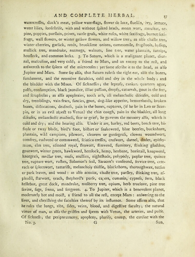 watercrefTcs, duck’s meat, yellow waterflags, flower de luce, fluellin, ivy, lettuce, water lilies, loofeftrife, with and without fpiked heads, moon wort, moufear, or- pine, poppies, purflain, privet, rattle grafs, white rofes, white faxifrage, burnet faxi- frage, wall flowers, or winter geilow flowers, and willow treej as allb chafte tree, winter cherries, garlick, reeds, brooklime onions, cammomile, frogftools, hyfibp, maftick tree, mandrake, nutmegs, walnuts, line tree, water plantain, turnips, houfleek, and common leeks. 3. To Saturn, which is a malignant planet, diur- nal, mafculine, and very cold; a friend to Mars, and an enemy to the reft, and anfwereth to the fpleen of the microcofm : yet dome afcribe it to the head, as alfo Jupiter and Mars. Some fay alfo, that Saturn ruleth the right ear, alfo the bones, fundament, and the retentive faculties, cold and dry in the whole body ; and the bladder with the Moon. Of ficknefles; the leprpfy, canker, quartern ague, palfv, coafumption, black jaundice, illiac pafllon, dropfy, catarrah, gout in the feet, and fcrophulas •, as alfo apoplexies, tooth ach, all melancholic difeafes, cold and dry, tremblings, vain fears, fancies, gout, dog-like appetite, hemorrhoids, broken bones, diflocations, deafnefs, pain in the bones, ruptures, (if he be in Leo or Scor- pio, or in an evil alpedt to Venus) the chin cough, pain in the bladder, all long difeafes, melancholic madnefs, fear or grief; he governs the memory alfo, which is cold and dry; and the hearing alfo. Under it are, barley, red beets, beech tree, bi- foyle or tway blade, bird’s foot, biftort or fnakeweed, blue bottles, buckshorn, plantain, wild campions, pilewort, cleavers or goofegrafs, clowns woundw'ort, comfrey, cudweed or cottonweed, fciatica crefles, crofwort, darnel, doder, epithy- mum, elm tree, ofmond royal, fleawort, flixweed, fumitory, ftinking gladdon, goutwort, winter green, hawkweed, hemlock, hemp, henbane, horfeiail, knapweed, knotgrafs, medlar tree, mofs, mullien, nightfhade, polypody, poplar tree, quince tree, rupture wort, rufhes, Solomon’s feal, Saracen’s confound, fervice tree, cete- rach or fpleenwort, tamariflc, melancholy thiftle, blackthorn, thoroughwax, tutfan or park leaves, and wood : as alfo aconite, chafte tree, parfley, ftinking tree, af- phodil, ftarworr, orach, fhepherd’s purfe, cayers, cummin, cyprefs, fern, black hellebor, great dock, mandrake, mulberry tree, opium, herb truelove, pine tree favine, fage, fenna, and fengreen. 4. To Jupiter, which is a benevolent planer, moderately hot and moift, a friend to all the reft, except Mars : anfwcring to the liver, and cherifliing the faculties thereof by its influence. Some affirm alfo, that he rules the lungs, ribs, fides, veins, blood, and digeftive faculty; the natural virtue of man, as alfo the griflrles and fperm with Venus, the arteries, and pulfe. Of ficknefs; the peripneumony, apoplexy, plurify, cramp, the cardiac with the No. 3. G Sun,