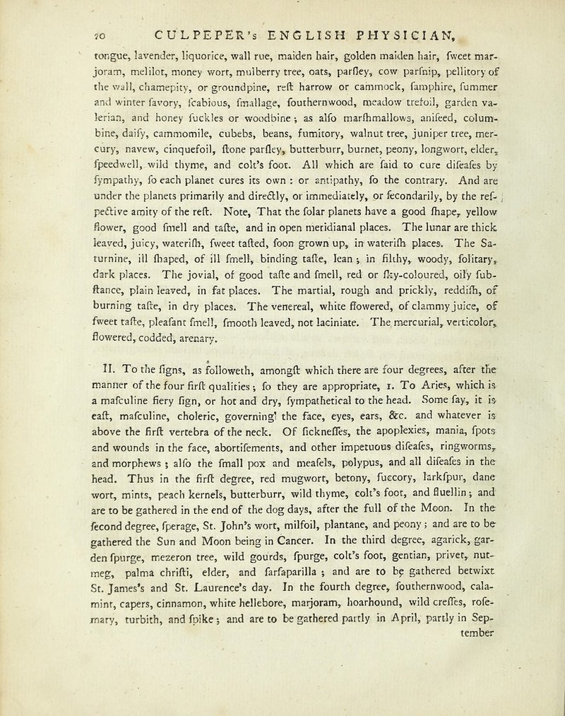 tongue, lavender, liquorice, wall rue, maiden hair, golden maiden hair, Tweet mar- joram, melilot, money wort, mulberry tree, oats, parOey, cow parfnip, pellitoryof the wail, chamepity, or groundpine, reft harrow or camrnock, famphire, fummer and winter favory, icabious, fmallage, fouthernwood, meadow trefoil, garden va- lerian, and honey Tuckles or woodbine •, as alfo marfhmallows, anifeed, colum- bine, daify, cammomile, cubebs, beans, fumitory, walnut tree, juniper tree, mer- cury, navew, cinquefoil, ftone parfley, butterburr, burner, peony, longworr, elder, fpeedwell, wild thyme, and colt’s foot. All which are faid to cure difeafes by fympathy, fo each planet cures its own : or antipathy, fo the contrary. And are under the planets primarily and diredlly, or immediately, or fecondarily, by the ref^ pedlive amity of the reft. Note, That the folar planets have a good fhape, yellow flower, good fmell and tafte, and in open meridianal places. The lunar are thick, leaved, juicy, waterifh, fweet tafted, foon grown up, in waterifti places. The Sa- turnine, ill fhaped, of ill fmell, binding tafte, lean; in filthy,, woody, folitary,. dark places. The jovial, of good tafte and fmell, red or fliy-coloured, oily fub- ftance, plain leaved, in fat places. The martial, rough and prickly, reddifh, of burning tafte, in dry places. The venereal, white flowered, of clammy j uice, of fweet tafte, pleafant fmell, fmooth leaved, not laciniate. The mercurial, verticolor, flowered, codded, arenary. II. To the figns, as followeth, amongft which there are four degrees, after the manner of the four firft qualities fo they are appropriate, i. To Aries, which is a mafeuline fiery fign, or hot and dry, fympathetical to the head. Some fay, it h eaft, mafeuline, choleric, governingl the face, eyes, ears, &c. and whatever is above the firft vertebra of the neck. Of ficknefles, the apoplexies, mania, fpots and wounds in the face, abortifements, and other impetuous difeafes, ringworms, and morphews ; alfo the fmall pox and meafels, polypus, and all difeafes in the head. Thus in the firft degree, red mugwort, betony, fuecory, larkfpur, dane wort, mints, peach kernels, butterburr, wild thyme, colt’s foot, and fluellin -, and are to be gathered in the end of the dog days, after the full of the Moon. In the fecond degree, fperage, St. John’s wort, milfoil, plantane, and peony ; and are to be gathered the Sun and Moon being in Cancer. In the third degree, agarick, gar- den fpurge, mezeron tree, wild gourds, fpurge, colt’s foot, gentian, privet, nut- meg, palma chrifti, elder, and farfaparilla ; and are to be gathered betwixt St. James’s and St. Laurence’s day. In the fourth degree, fouthernwood, cala- minr, capers, cinnamon, white hellebore, marjoram, hoarhound, wild creffes, rofe- rnary, turbith, and fpike ; and are to be gathered partly in April, partly in Sep- tember