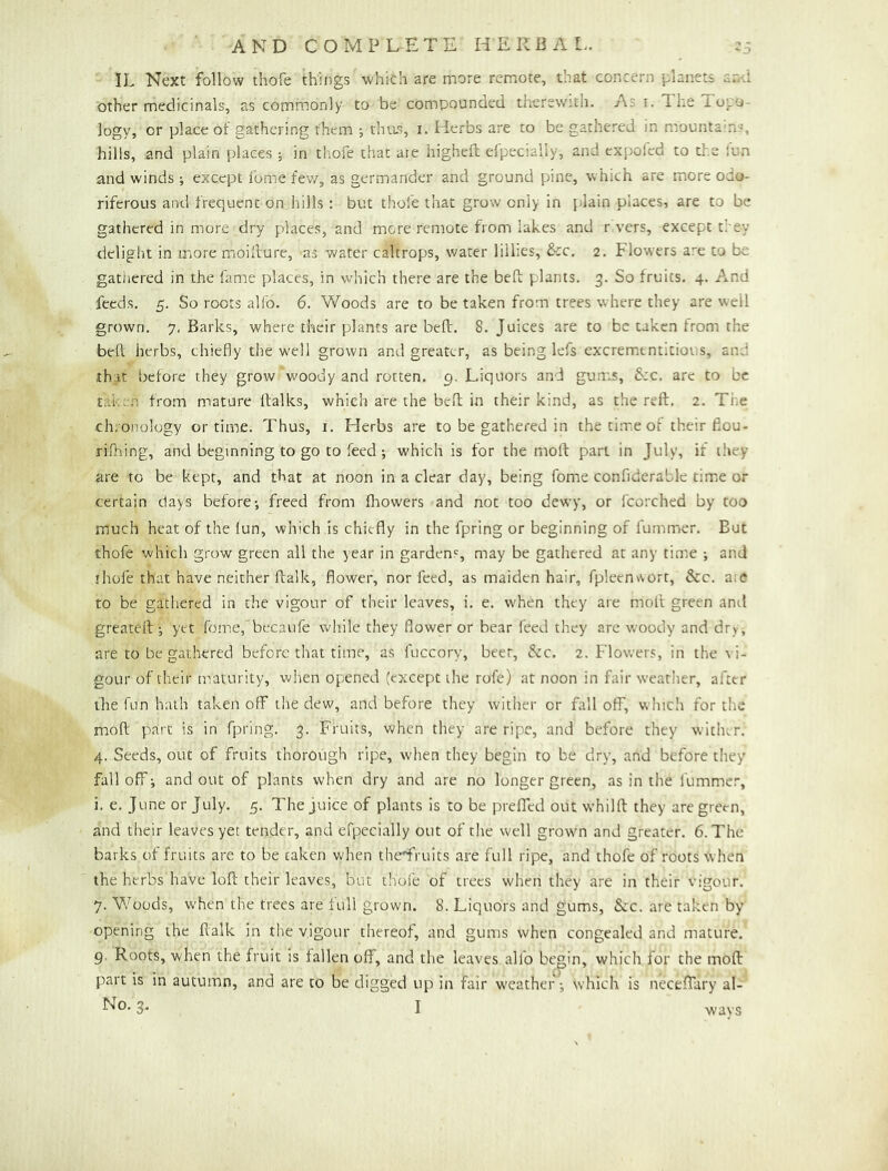 IL Next follow thofe things which are more remote, that concern planets and other meclicinals, as commonly to be compounded therewith. As i. The Topo- logy, or place of gathering them ; thus, i. Herbs are to be gathered in mountains, hills, and plain places ; in thofe that ate higheft efpecially, and expoied to the lua and winds ; except fome fev/, as germander and ground pine, w hich are more odo- riferous and frequent on hills : but thofe that grow only in plain places, are to be gathered in more dry places, and more remote from lakes and rivers, except they delight in more moillure, as water caltrops, water lillies, &c, 2. Flowers are to be gathered in the fame places, in which there are the bed: plants. 3. So fruits. 4. And feeds. 5. So roots alfo. 6. Woods are to be taken from trees where they are well grown. 7, Barks, where their plants are bed:. 8. Juices are to be taken from the bed; herbs, chiedy the well grown and greater, as being lefs excremtntitious, and th;it l)efore they grow woody and rotten. 9, Liquors and gunrs, &:c. are to be taken from mature llalks, which are the bed; in their kind, as the reft, 2. Ti^e chronology or time. Thus, i. Herbs are to be gathered in the time of their ftou- rifhing, and beginning to go to feed; w'hich is for the moft part in July, if they are to be kept, and that at noon in a clear day, being fome confiderable time or certain days before; freed from flrowers and not too dewy, or fcorched by too much heat of the lun, which is chiefly in the fpring or beginning of lummer. But thofe which grow green all the year in garden', may be gathered at any time ; and jhofe that have neither ftalk, flower, nor feed, as maiden hair, fpleen>vort, &c. a;e to be gathered in the vigour of their leaves, i, e. when they are moft green and greateft; yet feme, becaufe while they flower or bear feed they are woody and dry, are to be gathered before that time, as fuccory, beer. Sic. 2. Flowers, in the \ i- gour of their n'aturity, when opened (except the rofe) at noon in fair weather, after the fun hath taken off the dew, and before they wither or fall off, whicli for the moft part is in fpring. 3. Fruits, when they are ripe, and before they wither. 4. Seeds, out of fruits thorough ripe, when they begin to be dry, and before they fall off; and out of plants when dry and are no longer green, as in the fummer, i. e. June or July. 5. The juice of plants is to be prefftd out whilft they are green, and their leaves yet tender, and efpecially out of tlie well grown and greater. 6. The barks of fruits are to be taken when thermits are full ripe, and thofe of roots when the herbs have loft their leaves, but thole of trees when they are in their vigour. 7. Woods, when the trees are full grown. 8. Liquors and gums, &c. are taken by opening the ftalk in the vigour thereof, and gums when congealed and mature, 9. Roots, when the fruit is fallen off, and the leaves alfo begin, which for the moft part is in autumn, and are to be digged up in fair weather; which is neceflary al- ways