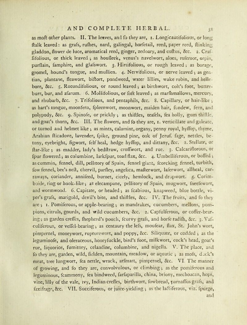 as moft other plants. II. The leaves, and fo they are, i. Longicautifolious, or long ftalk leaved: as grafs, rufhes, nard, galingal, horfetail, reed, paper reed, (linking gladdon, flower de luce, aromatical reed, ginger, zedoary, and coftus, See. 2. Craf- fifolious, or thick leaved •, as houfleek, venus’s navelwort, aloes, roferoot, orpin, purflain, famphire, and glafswort. 3. Hirtifolious, or rough leaved ; as borage, gromel, hound’s tongue, and mullien. 4. Nervifolious, or nerve leaved •, as gen- tian, plantane, fleawort, biftort, pondweed, water lillies, v/ake robin, and helle- bore, &c. 5. Rotundifolious, or round leaved j as birthwort, colt’s foot, butter- burr, bur, and afarum. 6. Mollifolious, or foft leaved ; as mar(hmallows, mercury, and rhubarb, &c. 7. Trifolioiis, and pentaphils, &c. 8. Capillary, or hair-like •, as hart’s tongue, moonfern, fpleenwort, moonwort, maiden hair, fundew, fern, and polypody, &c. 9. Spinofe, or prickly ; as thiftles, teafels, fea holly, gum thiftle, and goat’s thorn, &c. III. The flowers, and fo they are, i. verticillate and galeate, or turned and helmet like •, as mints, calamint, organy, penny royal, hyflfop, thyme, Arabian fticadove, lavender, fpike, ground pine, oak of Jeruf. fage, nettles, be- tony, eyebright, figwort, felfheal, hedge hyflfop, and dittany, &c. 2. Stellate, or ftar-like ; as madder, lady’s bedftraw, croflfwort, and rue. 3. Calcariflorous, or fpur flowered; as columbine, larkfpur, toad flax, &c. 4. Umbelliferous, or bofled; as cummin, fennel, dill, pellitory of Spain, fennel giant, fcorching fennel, turbith, fow fennel, bee’s neft, chervil, parfley, angelica, mafterwort, laferwort, allheal, car- raways, coriander, annifeed, burner, cicely, hemlock, and dropwort. 5. Corim- bcide, ring or hook-iike; as elecampane, pellitory of Spain, mugwort, fneefeworr, and wormwood, 6. Capitate, or headedas fcabious, knapweed, bluebottle, vi- per’s grafs, marigold, devil’s bite, and thidles, &c. IV. The fruits, and fo they are •, i. Pomiferous, or apple-bearing-, as mandrakes, cucumbers, mellons, pom- pions, citruls, gourds, and wild cucumbers, &c. 2. Capfulferous, or coffer-bear- ing; as garden cre(fes, fliepherd’s pouch, feurvy grafs, and horfe radifla, &c. 3. Val- culiferous, or veflfel-bearing; as centaury the lefs, moufear, flax, St. John’s wort, pimpernel, moneywort, rupturewort, and poppy, &c. Siliquate, or codded ; as the leguminofe, and oleraceous, honeyfuckle, bird’s foot, milkwort, cock’s head, goat’s rue, liquorice, fumitory, celandine, columbine, and nigella. V. The place, and fo they are, garden, wild, fielden, mountain, meadow, or aquatic ; as mofs, duck’s meat, tree lungwort, fea nettle, wrack, arfmart, pimpernel, &c. VI. The manner of growing, and fo they are, convolvulous, or climbing; as the pomiferous and leguminous, fcammony, fea bindweed, farfaparilla, china, briony, mcchoacan, hops, vine, lilly of the vale, ivy, Indian creflfes, birthwort, fowbread, parnaffus grafs, and faxifrage, &c. VII. Succiferous, or juice-yielding ; as the lactiferous, viz. fpurge, and