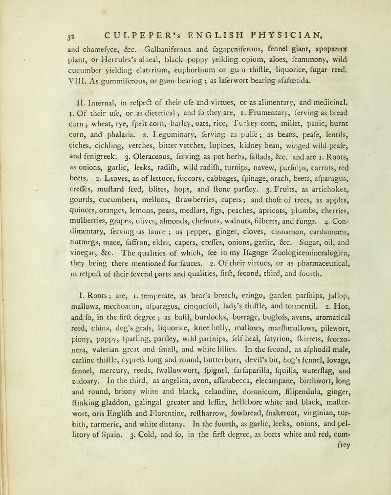 and chamefyce, &c. Galbaniferoiis and fagapeniferous, fennel giant, apopanax plant, Or Hercules’s alheal, black poppy yeilding opium, aloes, icammony, wiki cucumber yielding elaterium, euphorbium or gu n thiftle, liquorice, fugar reed. VJII. As gummiferous, or gum-bearing as laferwort bearing afafoetida. II, Internal, in refpedl: of their ufe and virtues, or as alimentary, and medicinal, j. Of their ufe, or as dietetical •, and fo they are, i, Frumentary, ferving as bread corn; wheat, rye, fpelt corn, barley, oats, rice, Turkey corn, millet, panic, burnt corn, and phalaris. 2. Leguminary, ferving as pulfe; as beans, peafe, lentils, ciches, cichling, vetches, bitter vetches, lupines, kidney bean, winged wild peafe, and fenigreek. 3. Oleraceous, ferving as pot herbs, fallads, &c. and are 1. Roots, as onions, garlic, leeks, radifli, wild radifii, turnips, navew, parfnips, carrots, red beets. 2. Leaves, as of lettuce, fuccory, cabbages, fpinage, orach, beets, afparagus, creffes, muftard feed, blites, hops, and ftone parfley. 3. Fruits, as artichokes, gourds, cucumbers, mellons, ftrawberries, capers; and thofe of trees, as apples, quinces, oranges, lemons, pears, medlars, figs, peaches, apricots, plumbs, cherries, mulberries, grapes, olives, almonds, chefnuts, walnuts, filberts, and fungs, 4. Con- dimentary, ferving'as fauce ; as pepper, ginger, cloves, cinnamon, cardamoms, nutmegs, mace, faffron, elder, capers, crefles, onions, garlic, &c. Sugar, oil, and vinegar, &c. The qualities of which, fee in my Ifagoge Zoologicemineralogica, they being there mentioned for fauces. 2. Of their virtues, or as pharmaceutical, in refpedf of their feveral parts and qualities, firft, fecond, third, and fourth. I. Roots; are, i. temperate, as bear’s breech, eringo, garden parfnips, jallop, mallows, mechoacan, afparagus, cinquefoil, lady’s thiftle, and tormentil. 2. Hot, and fo, in the firft degree ; as bafil, burdocks, borrage, buglofs, avens, aromatical reed, china, dog’s grafs, liquorice, knee holly, mallows, marflimallows, pilewort, piony, poppy, fparling, parfley, wild parfnips, felf heal, fatyrion, fleirrets, fcorzo- nera, valerian great and fmall, and white lillies. In the fecond, as afphodil male, carline thiftle, cyprefs long and round, butterburr, devil’s bit, hog’s fennel, lovage, fennel, mercury, reeds, fwallowwort, fpignel, farfaparilla, fquills, waterflag, and Zidoary. In the third, as angelica, avon, affarabecca, elecampane, birthwort, long and round, briony white and black, celandine, doronicum, filipendula, ginger, (linking gladdon, galingal greater and lelTer, hellebore white and black, mafter- wort, oris Englifh and Florentine, reftharrow, fowbread, fnakeroot, Virginian, tur- bith, turmeric, and white dittany. In the fourth, as garlic, leeks, onions, and pel- litory of Spain. 3, Cold, and fo, in the firft degree, as beets white and red, com- frey