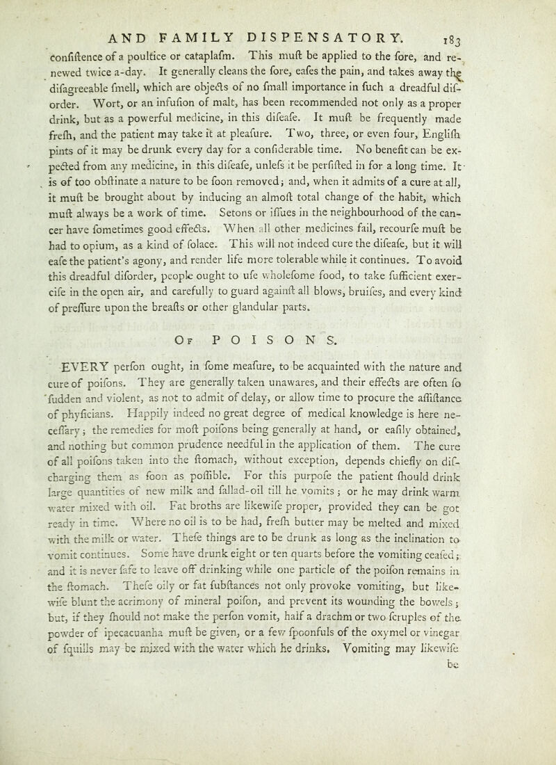 confiftence of a poultice or cataplafm. This muft be applied to the fore, and re-, newed twice a-day. It generally cleans the fore, eafes the pain, and takes away th^ difagreeable fmell, which are objeds of no fmall importance in fuch a dreadful dif-' order. Wort, or an infuflon of malt, has been recommended not only as a proper drink, but as a powerful medicine, in this difeafe. It mull be frequently made frefh, and the patient may take it at pleafure. Two, three, or even four, Englilh pints of it may be drunk every day for a confiderable time. No benefit can be ex- peded from any medicine, in this difeafe, unlefs it be perfifted in for a long time. If is of too obfiinate a nature to be foon removed j and, when it admits of a cure at all, it muft be brought about by inducing an almoft total change of the habit, which muft always be a work of time. Setons or ifTues in the neighbourhood of the can- cer have fometimes good effeds. When all other medicines fail, recourfe muft be had to opium, as a kind of folace. This will not indeed cure the difeafe, but it will eafe the patient’s agony, and render life more tolerable while it continues. To avoid this dreadful diforder, people ought to ufe wholefome food, to take fufficient exer- cife in the open air, and carefully to guard againft all blows, bruifes, and every kind of prefTure upon the breads or other glandular parts. Of poisons. EVERY perfon ought, in fome meafure, to be acquainted with the nature and cure of poifons. They are generally taken unawares, and their effeds are often fo 'fudden and violent, as not to admit of delay, or allow time to procure the affiftance of phyficians. Happily indeed no great degree of medical knowledge is here ne- ceffary; the remedies for moft poifons being generally at hand, or eafily obtained, and nothing but common prudence needful in the application of them. The cure of all poifons taken into the ftomach, without exception, depends chiefly on dif- charging them as foon as poffible. For this purpofe the patient fhould drink large quantities of new milk and fallad-oil till he vomits; or he may drink warm water mixed with oil. Fat broths are likewife proper, provided they can be got ready in time. W^hereno oil is to be had, frefh butter may be melted and mixed with the milk or water. Thefe things are to be drunk as long as the inclination to vomit continues. Some have drunk eight or ten quarts before the vomiting ceafed; and it is never fafe to leave off drinking v/hile one particle of the poifon remains in the ftomach. Thefe oily or fat fubftances not only provoke vomiting, but like- wife blunt the acrimony of mineral poifon, and prevent its wounding the bov/els 5 but, if they fhould not make the perfon vomit, half a drachm or two fcruples of the powder of ipecacuanha muft be given, or a few fpoonfuls of the oxymel or vinegar of fquills may be mixed vdth the water which he drinks, Vomiting may likewife be