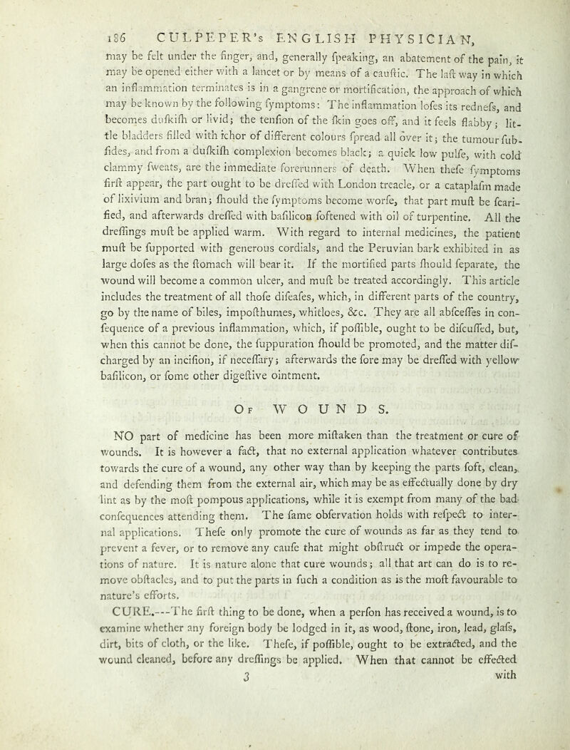 may be felt under the finger, and, generally fpeaking, an abatement of the pain, k may be opened either with a lancet or by means of a cauftic. The lafi: way in which an infiammatlon terminates is in a gangrene or mortification, the approach of which may be known by the following fymptoms: The inflammation lofes its rednefs, and becomes dufkifli or livid; the tenfion of the (kin goes off, and it feels flabby; lit- tle bladders filled with ichor of different colours fpread all over It; the tumour fub- fides, and from a dufkifh complexion becomes black; a quick lov/ pulfe, with cold clam.my fweats, are the immediate forerunners of death. When thefe fymptoms firft appear, the part ought to be dreffed with London treacle, or a cataplafm made of lixivium and bran; fiiould the fymptoms become worfe, that part mufl; be fcari- fied, and afterwards dreffed with bafilicon foftened with oil of turpentine. All the dreffings mufl; he applied warm. With regard to internal medicines, the patient mufl: be fupported with generous cordials, and the Peruvian bark exhibited in as large dofes as the flomach Vv'ill bear it. If the mortified parts flrould feparate, the wound will become a common ulcer, and mufl; be treated accordingly. This article includes the treatment of all thofe difeafes, which, in different parts of the country, go by the name of biles, impofthunies, whitloes, &c. They are ail abfceffes in con- fequence of a previous inflammation, which, if poffible, ought to be difcuffed, but, when this cannot be done, the fuppuration fhould be promoted, and the matter dif- charged by an incifion, if neceffary; afterwards the fore may be dreffed with yellow bafilicon, or fome other digeflive ointment. Of wounds. NO part of medicine has been more miftaken than the treatment or cure of v/ounds. It is however a faff, that no external application whatever contributes towards the cure of a wound, any other way than by keeping the parts foft, clean,., and defending them from the external air, which may be as effeffually done by dry lint as by the moft pompous applications, while it is exempt from many of the bad confcquences attending them. The fame obfervation holds with refpeff to inter- nal applications. Thefe only promote the cure of wounds as, far as they tend to prevent a fever, or to remove any caufe that might obftruff or impede the opera- tions of nature. It is nature alone that cure wounds; all that art can do is to re- move obftacles, and to put the parts in fuch a condition as is the moft favourable to nature’s efforts. CURE.—The firft thing to be done, when a perfon has received a wound, is to examine whether any foreign body be lodged in it, as wood, ftone, iron, lead, glafs, dirt, bits of cloth, or the like. Thefe, if poffible, ought to be extraffed, and the wound cleaned, before any dreffings be applied. When that cannot be effeffed J with