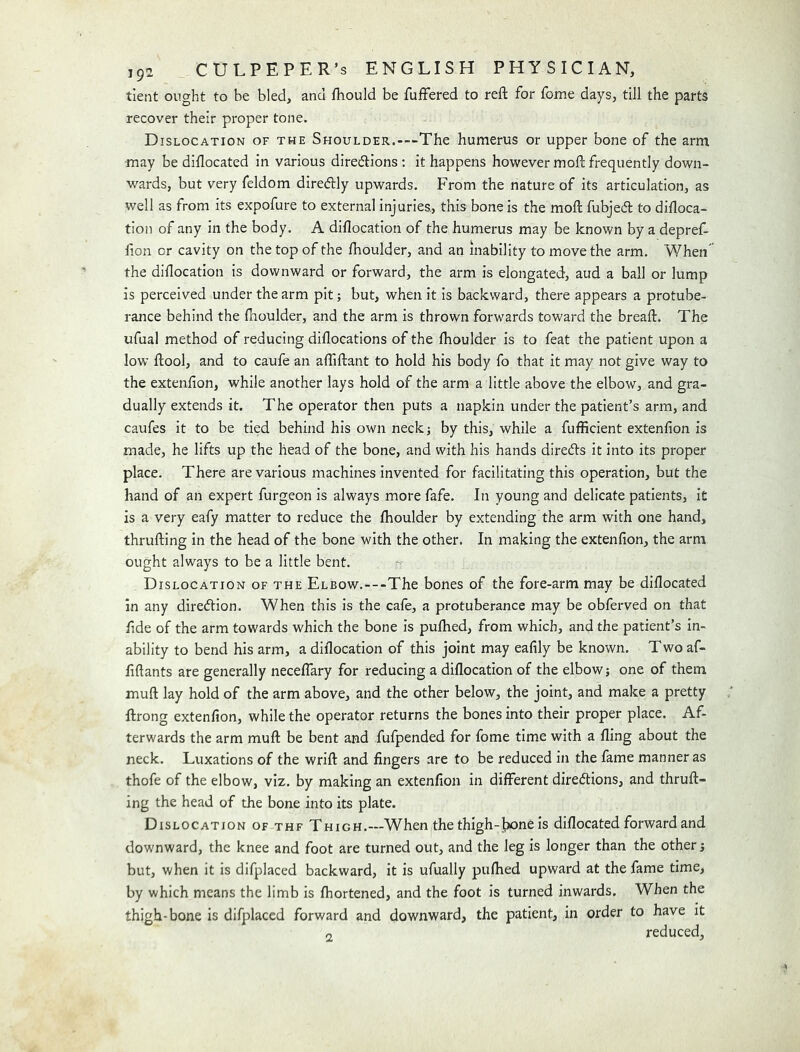 tient ought to be bled, and fhould be fufFered to reft for fome days, till the parts recover their proper tone. Dislocation of the Shoulder.-—The humerus or upper bone of the arm may be diflocated in various direcftions ; it happens however moft frequently down- wards, but very feldom diredly upwards. From the nature of its articulation, as well as from its expofure to external injuries., this bone is the moft fubjecft to diftoca- tion of any in the body. A diflocation of the humerus may be known by a depref- fion or cavity on the top of the ftioulder, and an inability to move the arm. When’ the diftocatlon is downward or forward, the arm is elongated, aud a ball or lump is perceived under the arm pit; but, when it is backward, there appears a protube- rance behind the ftioulder, and the arm is thrown forwards toward the breaft. The ufual method of reducing diflocations of the fhoulder is to feat the patient upon a low ftool, and to caufe an aftiftant to hold his body fo that it may not give way to the extenfion, while another lays hold of the arm a little above the elbow, and gra- dually extends it. The operator then puts a napkin under the patient’s arm, and caufes it to be tied behind his own neck; by this, while a fufficient extenfion is made, he lifts up the head of the bone, and with his hands direds it into its proper place. There are various machines invented for facilitating this operation, but the hand of an expert furgeon is always more fafe. In young and delicate patients. It is a very eafy matter to reduce the fhoulder by extending the arm with one hand, thrufting In the head of the bone with the other. In making the extenfion, the arm ought always to be a little bent. Dislocation of the Elbow.—The bones of the fore-arm may be diflocated in any diredtion. When this is the cafe, a protuberance may be obferved on that fide of the arm towards which the bone is pufhed, from which, and the patient’s In- ability to bend his arm, a diflocation of this joint may eafily be known. Two af- fiftants are generally neceflary for reducing a diflocation of the elbow; one of them muft lay hold of the arm above, and the other below, the joint, and make a pretty ftrong extenfion, while the operator returns the bones into their proper place. Af- terwards the arm muft be bent and fufpended for fome time with a fling about the neck. Luxations of the wrift and fingers are to be reduced in the fame manner as thofe of the elbow, viz. by making an extenfion In different diredlions, and thruft- ing the head of the bone into its plate. Dislocation of thf Thigh.—When the thigh-Jxine is diflocated forward and downward, the knee and foot are turned out, and the leg is longer than the other; but, when it is difplaced backward, it is ufually pufhed upward at the fame time, by which means the limb is fhortened, and the foot Is turned inwards. When the thigh-bone is difplaced forward and downward, the patient, in order to have it