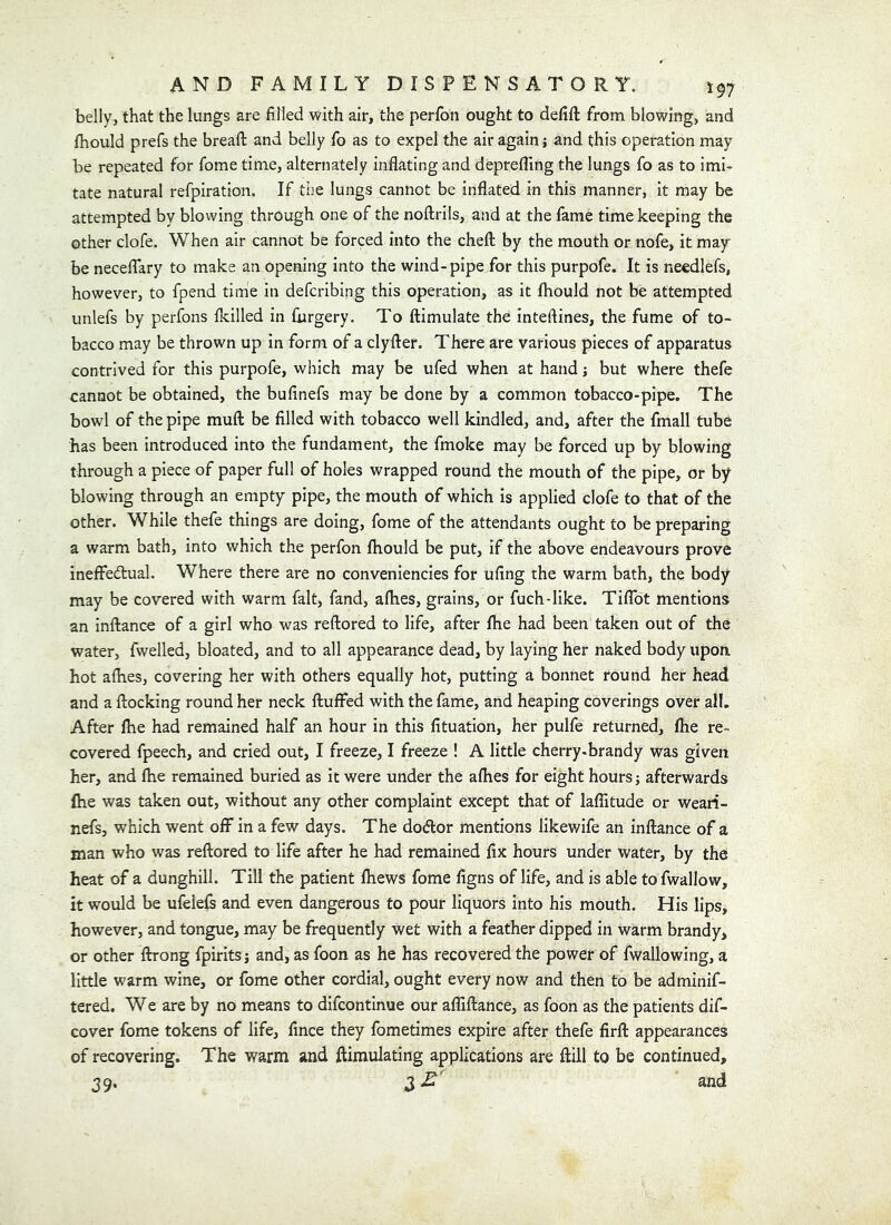 belly, that the lungs are filled with air, the perfon ought to defift from blowing, and fhould prefs the bread: and belly fo as to expel the air again; and this operation may be repeated for fome time, alternately inflating and deprefling the lungs fo as to imi- tate natural refpiration. If tije lungs cannot be inflated in this manner, it may be attempted by blowing through one of the noftrils, and at the lame timekeeping the other clofe. When air cannot be forced into the chefl: by the mouth or nofe, it may be neceflary to make an opening into the wind-pipe for this purpofe. It is needlefs, however, to fpend time in defcribing this operation, as it fhould not be attempted unlefs by perfons {killed in furgery. To flimulate the inteftines, the fume of to- bacco may be thrown up in form of a clyfter. There are various pieces of apparatus contrived for this purpole, which may be ufed when at hand; but where thefe cannot be obtained, the bufinefs may be done by a common tobacco-pipe. The bowl of the pipe mufl: be filled with tobacco well kindled, and, after the fmall tube has been introduced into the fundament, the fmoke may be forced up by blowing through a piece of paper full of holes wrapped round the mouth of the pipe, or by blowing through an empty pipe, the mouth of which is applied clofe to that of the other. While thefe things are doing, fome of the attendants ought to be preparing a warm bath, into which the perfon Ihould be put, if the above endeavours prove ineffedual. Where there are no conveniencies for ufing the warm bath, the body may be covered with warm fait, fand, afhes, grains, or fuch-like. Tiflbt mentions an inftance of a girl who was reftored to life, after fhe had been taken out of the water, fwelled, bloated, and to all appearance dead, by laying her naked body upoa hot aflies, covering her with others equally hot, putting a bonnet round her head and a flocking round her neck fluffed with the fame, and heaping coverings over all. After Ihe had remained half an hour in this fituation, her pulfe returned, fhe re- covered fpeech, and cried out, I freeze, I freeze ! A little cherry-brandy was given her, and fhe remained buried as it were under the afhes for eight hours ] afterwards (he was taken out, without any other complaint except that of laflitude or weari- nefs, which went off in a few days. The dodtor mentions likewife an inflance of a man who was reflored to life after he had remained fix hours under water, by the heat of a dunghill. Till the patient fhews fome figns of life, and is able to fwallow, it would be ufelefs and even dangerous to pour liquors into his mouth. His lips, however, and tongue, may be frequently wet with a feather dipped in warm brandy, or other flrong fpiritsj and, as foon as he has recovered the power of fwallowing, a little warm wine, or fome other cordial, ought every now and then to be adminif- tered. We are by no means to dlfcontinue our affiflance, as foon as the patients dif- cover fome tokens of life, fince they fometimes expire after thefe firfl appearances of recovering. The warm and ftimulating applications are ftill to be continued, 39. 3 and