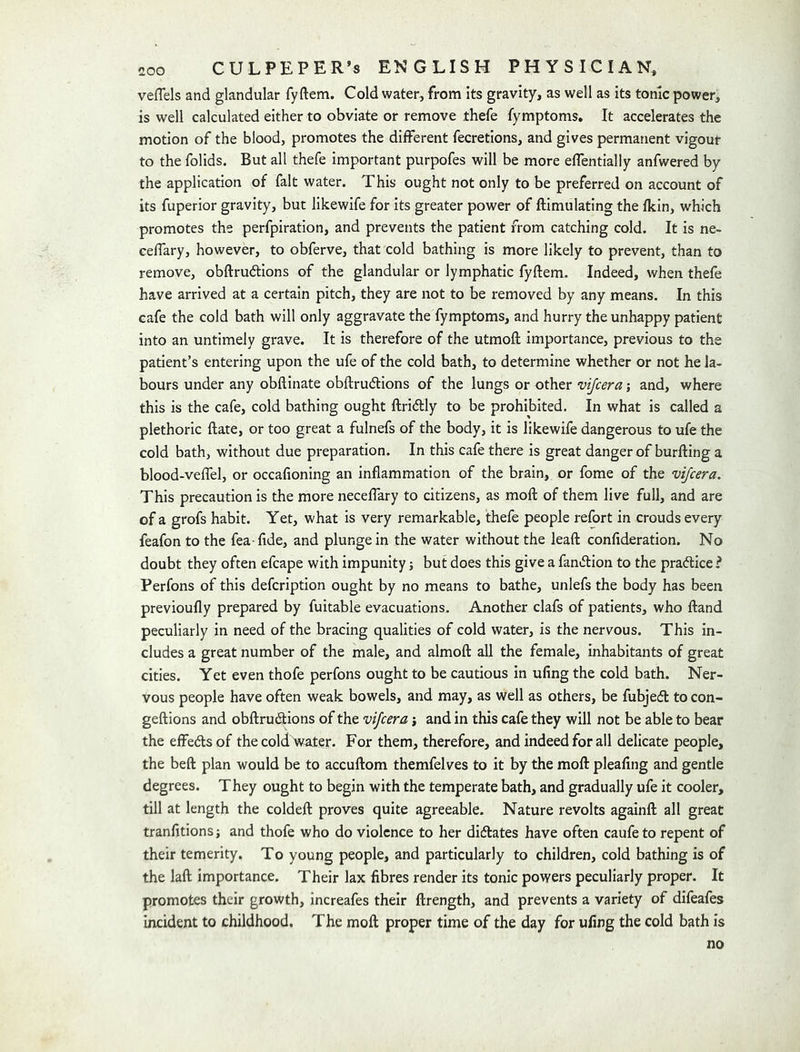 veflels and glandular fyftem. Cold water, from its gravity, as well as its tonic power, is well calculated either to obviate or remove thefe fymptoms. It accelerates the motion of the blood, promotes the different fecretions, and gives permanent vigout to the folids. But all thefe important purpofes will be more effentially anfwered by the application of fait water. This ought not only to be preferred on account of its fuperior gravity, but likewife for its greater power of ftimulating the fkin, which promotes the perfpiration, and prevents the patient from catching cold. It is ne- celfary, however, to obferve, that cold bathing is more likely to prevent, than to remove, obftrudions of the glandular or lymphatic fyftem. Indeed, when thefe have arrived at a certain pitch, they are not to be removed by any means. In this cafe the cold bath will only aggravate the fymptoms, and hurry the unhappy patient into an untimely grave. It is therefore of the utmoft importance, previous to the patient’s entering upon the ufe of the cold bath, to determine whether or not he la- bours under any obftinate obftrudlions of the lungs or other vijcera j and, where this is the cafe, cold bathing ought ftridlly to be prohibited. In what is called a plethoric ftate, or too great a fulnefs of the body, it is likewife dangerous to ufe the cold bath, without due preparation. In this cafe there is great danger of burfting a blood-veflel, or occafioning an inflammation of the brain, or fome of the vijcera. This precaution is the more neceftary to citizens, as moft of them live full, and are of a grofs habit. Yet, what is very remarkable, thefe people refort in crouds every feafon to the fea-fide, and plunge in the water without the leaft confideration. No doubt they often efcape with impunity j but does this give a faniftion to the practice? Perfons of this defcription ought by no means to bathe, unlefs the body has been previoufly prepared by fuitable evacuations- Another clafs of patients, who ftand peculiarly in need of the bracing qualities of cold water, is the nervous. This in- cludes a great number of the male, and almoft all the female, inhabitants of great cities. Yet even thofe perfons ought to be cautious in ufing the cold bath. Ner- vous people have often weak bowels, and may, as well as others, be fubjeft to con- geftions and obftrudtions of the vijcera j and in this cafe they will not be able to bear the effedsof the cold Water. For them, therefore, and indeed for all delicate people, the beft plan would be to accuftom themfelves to it by the moft pleafing and gentle degrees. They ought to begin with the temperate bath, and gradually ufe it cooler, till at length the coldeft proves quite agreeable. Nature revolts againft all great tranfitionsi and thofe who do violence to her didlates have often caufeto repent of their temerity. To young people, and particularly to children, cold bathing is of the laft importance. Their lax fibres render its tonic powers peculiarly proper. It promotes their growth, increafes their ftrength, and prevents a variety of difeafes incident to childhood. The moft proper time of the day for ufing the cold bath is