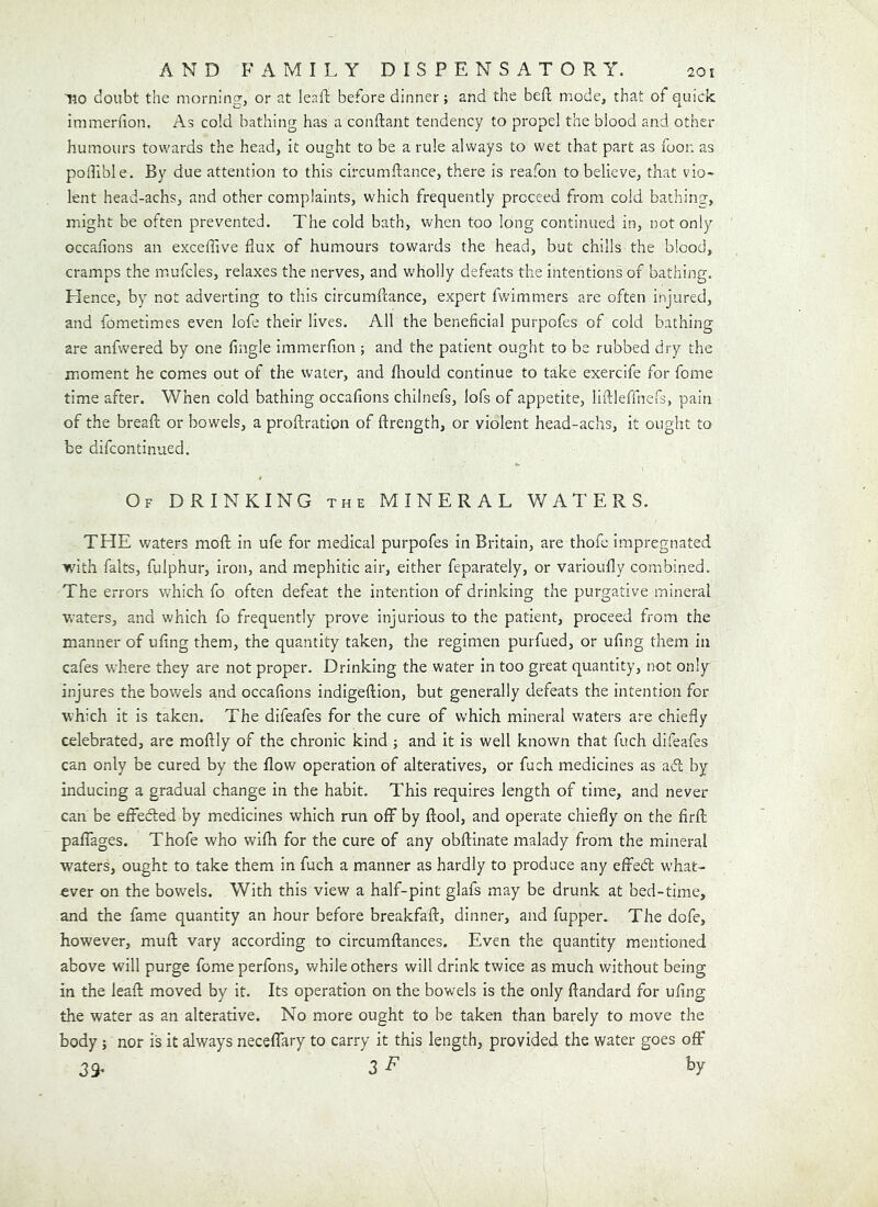 no doubt the morning, or at leait before dinner; and the beft mode, that of quick immerfion. As cold bathing has a conftant tendency to propel the blood and other humours towards the head, it ought to be a rule always to wet that part as foon as potlible. By due attention to this circumfiance, there is reafon to believe, that vio- lent head-achs, and other complaints, which frequently proceed from cold bathing, might be often prevented. The cold bath, when too long continued in, not only occafions an exceffive flux of humours towards the head, but chills the blood, cramps the mufcles, relaxes the nerves, and wholly defeats the Intentions of bathing. Hence, by not adverting to this circumfcance, expert fwimmers are often injured, and fometimes even lofe their lives. All the beneficial purpofes of cold bathing are anfwered by one fingle immerflon; and the patient ought to be rubbed dry the moment he comes out of the water, and fliould continue to take exercife for fome time after. When cold bathing occafions chilnefs, lofs of appetite, llfldeffnefs, pain of the breafl; or bowels, a proflratlon of ftrength, or violent head-achs, it ought to be difcontinued. Of drinking the MINERAL WATERS. THE waters mofl; in ufe for medical purpofes In Britain, are thofe impregnated with falts, fulphur, iron, and mephitic air, either feparately, or varloufly combined. The errors which fo often defeat the intention of drinking the purgative mineral waters, and which fo frequently prove injurious to the patient, proceed from the manner of ufing them, the quantity taken, the regimen purfued, or ufing them in cafes where they are not proper. Drinking the water in too great quantity, not only injures the bowels and occafions indigeflion, but generally defeats the intention for which it is taken. The difeafes for the cure of which mineral waters are chiefly celebrated, are moftly of the chronic kind ; and It Is well known that fuch difeafes can only be cured by the flow operation of alteratives, or fuch medicines as adl by inducing a gradual change in the habit. This requires length of time, and never can be effected by medicines which run off by ftool, and operate chiefly on the firff paffages. Thofe who wifh for the cure of any obftinate malady from the mineral waters, ought to take them in fuch a manner as hardly to produce any effed what- ever on the bowels. With this view a half-pint glafs may be drunk at bed-time, and the fame quantity an hour before breakfafl, dinner, and fupper. The dofe, however, muft vary according to circumftances. Even the quantity mentioned above will purge fome perfons, while others will drink twice as much without being in the leafl: moved by it. Its operation on the bowels is the only ftandard for ufing the water as an alterative. No more ought to be taken than barely to move the body} nor is it always neceffary to carry it this length, provided the water goes ofif 39* 3F by