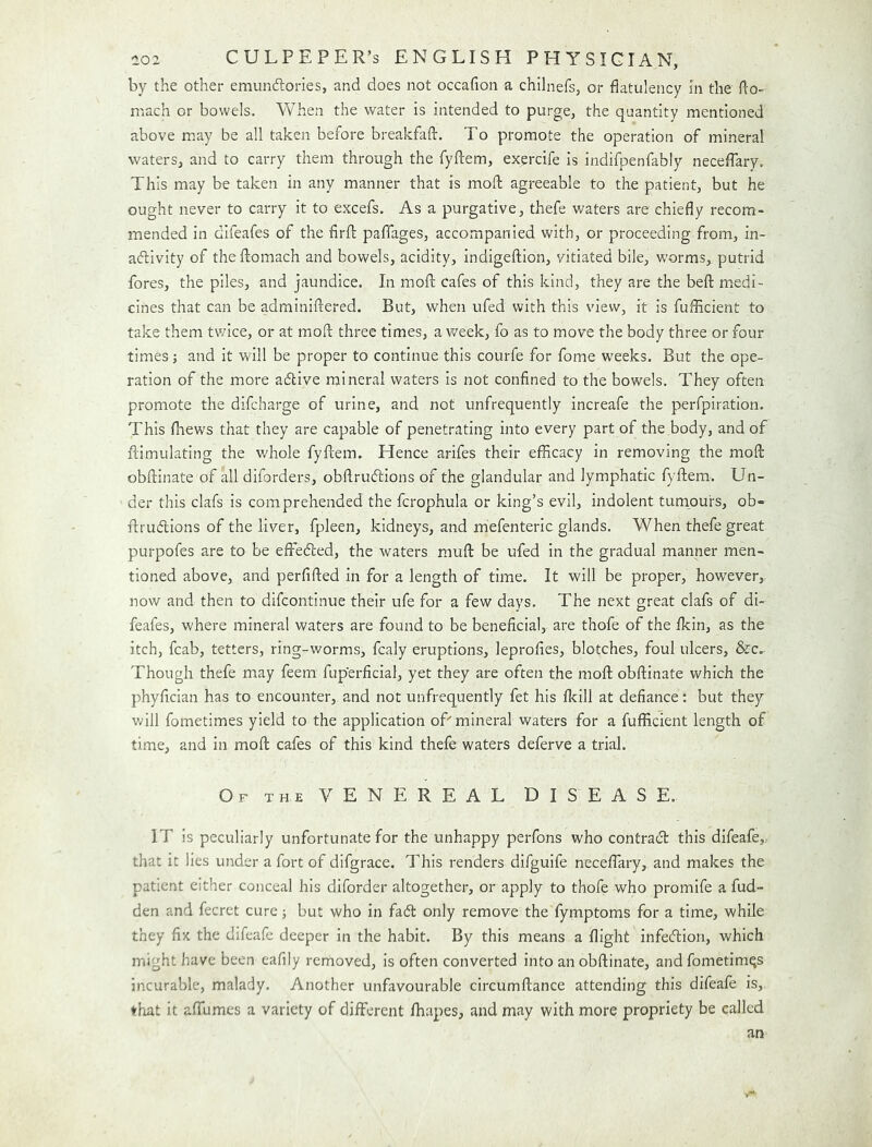 by the other emunftories, and does not occafion a chllnefs, or flatulency In the flo- mach or bowels. Vvhen the water is intended to purge, the quantity mentioned above may be all taken before breakfafl:. To promote the operation of mineral waters, and to carry them through the fyflem, exercife is indifpenfably necefTary. This may be taken in any manner that is mofl: agreeable to the patient, but he ought never to carry it to excefs. As a purgative, thefe waters are chiefly recom- mended in difeafes of the firft paffages, accompanied with, or proceeding from, in- adtivity of theftomach and bowels, acidity, indigeftion, vitiated bile, worms,, putrid fores, the piles, and jaundice. In mofl: cafes of this kind, they are the beft medi- cines that can be adminiftered. But, when ufed with this view, it is fuflicient to take them tv/ice, or at mofl: three times, a v/eek, fo as to move the body three or four times j and it will be proper to continue this courfe for fome W'eeks. But the ope- ration of the more adlive mineral waters is not confined to the bowels. They often promote the difcharge of urine, and not unfrequently increafe the perfpiration. This flaews that they are capable of penetrating into every part of the body, and of flimulating the whole fyflem. Hence arifes their efficacy in removing the mofl: obftinate of all diforders, obftrudlions of the glandular and lymphatic fyflem. Un- der this clafs is comprehended the fcrophula or king’s evil, indolent tumours, ob- flrudlions of the liver, fpleen, kidneys, and m'efenteric glands. When thefe great purpofes are to be effefted, the waters mufl be ufed in the gradual manner men- tioned above, and perfifled in for a length of time. It will be proper, however, now and then to difcontinue their ufe for a few days. The next great clafs of di- feafes, where mineral waters are found to be beneficial, are thofe of the fkin, as the itch, fcab, tetters, ring-worms, fcaly eruptions, leprofies, blotches, foul ulcers, &c,. Though thefe may feem fuperficial, yet they are often the mofl obftinate which the phyfician has to encounter, and not unfrequently fet his fleill at defiance: but they will fometimes yield to the application oT mineral waters for a fufficient length of time, and in mofl cafes of this kind thefe waters deferve a trial. Of the venereal DISEASE. IT is peculiarly unfortunate for the unhappy perfons who contract this difeafe,, that it lies under a fort of difgrace. This renders difguife neceflary, and makes the patient either conceal his diforder altogether, or apply to thofe who promife a fud- den and fecret cure; but who in fa6l only remove the fymptoms for a time, while they fix the difeafe deeper in the habit. By this means a flight infection, which might have been eafily removed, is often converted into an obftinate, and fometimqs incurable, malady. Another unfavourable circumftance attending this difeafe is,, ♦hat it aflumes a variety of different fbapes, and may with more propriety be called an