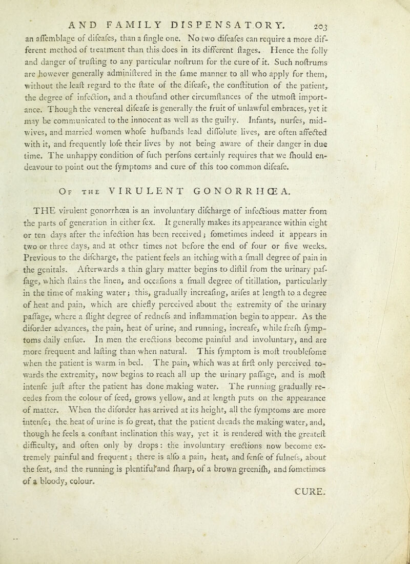 an aflemblage of difeafes, than a fingle one. No two difeafes can require a more dif- ferent method of treatment than this does in its different ftages. Hence the folly and danger of trufting to any particular noftrum for the cure of it. Such noftrums are however generally adminiftered in the fame manner to all who apply for them, without the leaft regard to the ftate of the difeafe, the conftitution of the patient,, the degree of infection, and a thoufand other circumfcances of the utmofl im.port- ance. Though the venereal difeafe is generally the fruit of unlawful embraces, yet it may be communicated to the innocent as well as the guilty. Infants, nurfes, mid- wives, and married women whofe hufbands lead difiblute lives, are often affefted with it, and frequently lofe their lives by not being aware of their danger in due time. The unhappy condition of fuch perfons certainly requires that we fhould en- deavour to point out the fymptoms and cure of this too common difeafe. Of the virulent GONORRHCEA. THE virulent gonorrhma is an involuntary difcharge of infedious matter from the parts of generation in either fex. It generally makes its appearance within eight or ten days after the infedion has been received j fometimes indeed it appears in two or three days, and at other times not before the end of four or five v/eeks. Previous to the difcharge, the patient feels an itching with a fmall degree of pain in the genitals. Afterwards a thin glary matter begins to diftil from the urinary paf- fage, which flains the linen, and occafions a fmall degree of titillation, particularly in the time of making water j this, gradually increafing, arifes at length to a degree of heat and pain, which are chiefly perceived about the extremity of the urinary pafTage, where a flight degree of rednefs and inflammation begin to appear. As the diforder advances, the pain, heat of urine, and running, increafe, while frefh fymp- toms daily enfue. In men the eredions become painful and involuntary, and are more frequent and lading than when natural. This fyraptom is moft troublefomie when the patient is warm in bed. The pain, which was at firfl; only perceived to- wards the extremity, now begins to reach all up the urinary pafTage, and is mofl: intenfe juft after the patient has done making water. The running gradually re- cedes from the colour of feed, grows yellow, and at length puts on the appearance of matter. When the diforder has arrived at its height, all the fymptoms are more intenfe; the, heat of urine is fo great, that the patient dreads the making water, and, though he feels a conftant inclination this way, yet it is rendered with the greateft difficulty, and often only by drops : the involuntary eredions now become ex- tremely painful and frequent; there is alfo a pain, heat, and fenfe of fulnefs, about the feat, and the running is plentifuTand fharp, of a brown greeniffi, and fometimes of a bloody, colour. CURE.