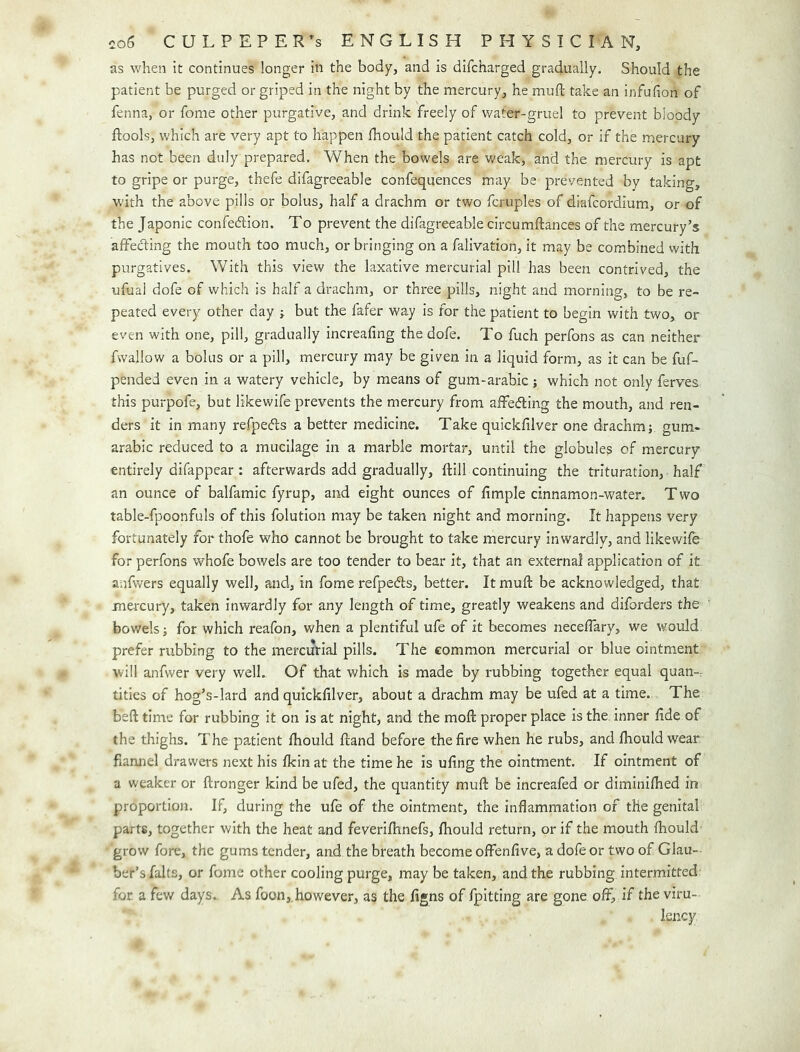 as when it continues longer in the body, and is difcharged gradually. Should the patient be purged or griped in the night by the mercury, he muft take an infufion of fenna, or fome other purgative, and drink freely of v/ater-gruel to prevent bloody ftools, which are very apt to happen Ihould the patient catch cold, or if the mercury has not been duly prepared. When the bowels are weak, and the mercury is apt to gripe or purge, thefe difagreeable confequences may be prevented by taking, with the above pills or bolus, half a drachm or two fcruples of diafcordium, or of the Japonic confedion. To prevent the difagreeable circumftances of the mercury’s affecding the mouth too much, orbringing on a falivation, it may be combined with purgatives. With this view the laxative mercurial pill has been contrived, the ufuai dofe of which is half a drachm, or three pills, night and morning, to be re- peated every other day r but the fafer way is for the patient to begin with two, or even with one, pill, gradually increafing the dofe. To fuch perfons as can neither fwallow a bolus or a pill, mercury may be given in a liquid form, as it can be fuf- pended even in a watery vehicle, by means of gum-arabic; which not only ferves this purpofe, but likewife prevents the mercury from affefling the mouth, and ren- ders it in many refpeds a better medicine. Take quickfilver one drachm j gum- arabic reduced to a mucilage in a marble mortar, until the globules of mercury entirely difappear : afterwards add gradually, ftill continuing the trituration, half an ounce of balfamic fyrup, and eight ounces of Ample cinnamon-water. T wo table-fpoonfuls of this folution may be taken night and morning. It happens very fortunately for thofe who cannot be brought to take mercury inwardly, and likewile for perfons whofe bowels are too tender to bear it, that an external application of it anfwers equally well, and, in fome refpedts, better. It muft be acknowledged, that mercury, taken inwardly for any length of time, greatly weakens and diforders the bowels; for which reafon, when a plentiful ufe of it becomes neceftary, we would prefer rubbing to the mercutial pills. The common mercurial or blue ointment will anfwer very well. Of that which is made by rubbing together equal quan-r titles of hog’s-lard and quickfilver, about a drachm may be ufed at a time. The beft time for rubbing it on is at night, and the moft proper place is the inner fide of the thighs. The patient fhould ftand before the fire when he rubs, and fhould wear fiamiel drawers next his fkin at the time he is ufing the ointment. If ointment of a weaker or ftronger kind be ufed, the quantity muft be increafed or diminilhed in proportion. If, during the ufe of the ointment, the inflammation of the genital parts, together with the heat and feverifhnefs, fhould return, or if the mouth fhould' grow fore, the gums tender, and the breath become olfenfive, a dofe or two of Glau- ber’s falts, or fome other cooling purge, may be taken, and the rubbing intermitted for a few days. As foon,. however, as the figns of fpitting are gone off, if the viru- Isncy