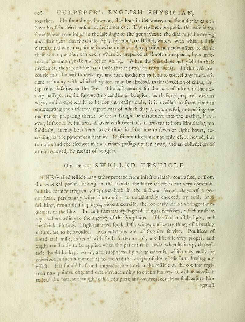 together. Fie fliouid not, however, (lay long in the water, and fhould take caret® have his flcin dried as foon as he comes out. The regimen proper in this cafe is the fame as was mentioned in the laft ftage of the gonorrhoea: the diet muft be drying and aftringent, and the drink. Spa, Pyrmont, or Briftol, waters, with which a little claret or red wine may fometimes be mixed. Any perfon may now afford to drink thefe waters, as they can every where be prepared at almofl; no expence, by a mix- ture of common chalk and oil of vitriol. When the gleet does not yield to thefe medicines, there is reafon to fufpecft that it proceeds from ulcers. In this cafe, re- courfe muft be had to mercury, and fuch medicines as tend to corredt any predomi- nant acrimony with which the juices may be affeded, as the decodion of china, far- faparilla, faffafras, or the like. The beft remedy for the cure of ulcers in the uri- nary paffage, are the fuppurating candles or bougies ■, as thefe are prepared various ways, and are generally to be bought ready-made, it is needlefs to fpend time in .enumerating the different ingredients of which they are compofed, or teaching the manner of preparing them: before a bougie be introduced into the urethra, how- ever, it Ihould be fnreared all over with fweet oil, to prevent it from ftimulating too fuddenly; it .may be fuffered to continue in from one to feven or eight hours, ac- cording as the patient can bear it. Obffinate ulcers are not only often healed, but tumours and excrefcences in the urinary paffages taken away, and an obftrudion of mrine removed, by means of bougies. Of the swelled TESTICLE. THE fwelled tefticle may either proceed from infedion lately contraded, or from the venereal poifon lurking in the blood: the latter indeed is not very common, but the former frequently happens both in the firft and fecond ffages of a go- norrhcea; particularly when the running is unfeafonably checked, by cold, hard drinking, ffrong draftic purges, violent exercife, the too early ufe of aftringent me- dicines, or the like. In the inflammatory ftage bleeding is neceffary, which muft be repeated according to the urgency of the fymptoms. The food muff be light, and the drink diluting. High-feafoned food, flefla, wines, and every thing of a heating nature, are to be avoided. Fomentations are of Angular fervice. Poultices of bread and milk, foftened with frelh butter or oil, are like wife very proper, and ought conftantly to be applied when the patient is in bed ; when he is up, the tef- ticle fhould be kept warm, and fupported by a bag or trufs, which may eafily be contrived in fuch a manner as to prevent the weight of the tefticle from having any effed. If it fhould be found impradicable to clear the tefticle by the cooling regi- men now pointed out, and extended according to circumftances, it will be neceffary to lead the patient thiough fuch a complete anti-venereal courfe as fliallenfurc him again ft