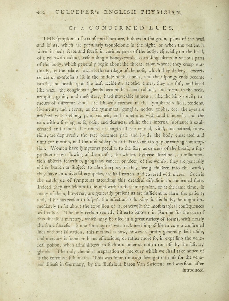 Of a CONFIRMED LUES. THE Tymptoms of a confirmed lues are, buboes in the groin, pains of the head :and jointsi which are peculiarly troublefome in the night, or when the patient is warm in bed; fcabs and fcurfs in various parts of the body, efpecially on the head, of a yellowilli colour, refembling a honey-comb; corroding ulcers in various parts of the body, which generally begin about the throat, from whence they creep gra- dually, by the palate, towards the cartilage of the nofe, which they deftroy; excref- cences or exoftofes arife in the middle of the bones, and their fpongy ends become brittle, and break upon the lead accident; at other times, they are foft, and bend like wax; the conglobate glands become hard and callous, and form, m the neck, armpits, groin, and mefentery, hard moveable tumours, like the king’s evil; tu- mours of different kinds are likevv^ife formed in the lymphatic vefieis, tendons, ligaments, and nerves, as the gummata, ganglia, nodes, tophs, ike. the eyes are affedled with itching, pain, rednefs, and fometimes with total bhndnefs, and the ears with a finging noife, pain, and deafnefs, whild their internal fubftance is exul- cerated and rendered carious; at length all the animal, vital, and natural, func- tions, are depraved; the face becomes pale and livid; the body emaciated and unfit for motion, and the miferable patient falls into an atrophy or wafting confump- tion. Women have fymptoms peculiar to the fex; as cancers of the breaft, a fup- prefiion or overflowing of the menfes, the whites, hyfteric affedlions, an inflamma- tion, abfeefs, fchirrhus, gangrene, cancer, or ulcer, of the womb; they are generally either barren or fubjedl to abortion; or, if they, bring children into the world, they have an univerfal eryfipelas, are half rotten, and covered with ulcers. Such is the catalogue of fymptoms attending this dreadful difeafe in its confirmed ftate. Indeed they are feldom to be met with in the fame perfon, or at the fame time; fo many of them, however, are generally prefent as are fuflicient to alarm the patient; and, if he has reafon to fufpeeft the infedion is lurking in his body, he ought im- mediately to fet about the expulfion of it, otherwife the mofl: tragical confequences will cnlue. The only certain remedy hitherto known in Europe for the cure of this difeafe is mercury, which may be ufed in a great variety of forms, with nearly the fame fnccefs. Some time ago it was reckoned impoflible to cure a confirmed lues without falivatiun; this method is now, however, pretty generally laid afide, and mercury is found to be as efficacious, or rather more fo, in expelling the vene-, real poifon, when adminiftered in fuch a manner as not to run off by the falivary glands. I’he o:dy chemical preparation of mercury which we fliall take notice of is the corrofive fublimate. This was fome time ago brought into ufe for the vene- real difeafe in Germany, by the illuftrious Baron Van Swicten; and was foon after introduced