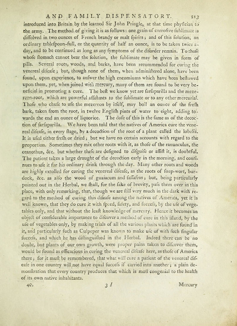 introduced into Britain by the learned Sir John Pringle,, at that time phyfician to the army. The method of giving it is as follows: one grain of corrofive fublimate is diflblved in two ounces of French brandy or malt fpirits ; and of this foiutlon, an ordinary tablefpoon-full, or the quantity of half an ounce, is to be taken twice a- day, and to be continued as long as any fymptoms of the diforder remain. To thofe whofe ftomach cannot bear the folution, the fublimate may be given in form of pills. Several roots, woods, and barks, have been recommended for curino- the venereal difeafe ; but, though none of them, when adminiftered alone, have been found, upon experience, to anfwer the high encomiums which have been bellowed upon them, yet, when joined with mercuryj many of them are found to be very be- neficial in promoting a cure. The beft we know yet are farfaparilla and the meze- reon-root, which are powerful affillants to the fublimate or to any other mercurial. Thofe who chufe to ufe the mezereon by itfelf, may boil an ounce of the frelh bark, taken from the root, in twelve Engliih pints of water to eight, adding to- wards the end an ounce of liquorice. The dofe of this is the fame as of the decoc- tion of farfaparilla. We have been told that the natives of America cure the vene- real difeafe, in every ftage, by a decoction of the root of a plant called the lobelia. It is ufed either frefli or dried ; but we have no certain accounts with regard to the proportion. Sometimes they mix other roots with, it, as thofe of the ranunculus, the ceanothus, &c. but whether thefe are defigned to dlfguife or affift it, is doubtful. The patient takes a large draught of the decoCtion early in the morning, and conti- nues to ufe it for his ordinary drink through the day. Many other roots and woods are highly extolled for curing the venereal difeafe, as the roots of foap-wort, bur- dock, &c. as alfo the wood of guaiacum and fafiafras ■, but, being particularly pointed out in the Herbal, we /hall, for the fake of brevity, pafs them over in this place, with only remarking, that, though we are frill very much in the dark with re- gard to the method of curing this difeafe among the natives of America, yet it is well known, that they do cure it with fpeed, fafety, and fuccefs, by the ufe of vege- tables only, and that without the leaft knowledge of mercury. Hence it becomes an object of confiderable importance to difcovera method of cure in this ifiand, by the ufe of vegetables only, by making trials of all the various plants which are found in it, and particularly fuch as Culpeper was known to make ufe of with fuch lingular fuccefs, and which he has diflingui/hed in the Herbal. Indeed there can be no doubt, but plants of our own growth, were proper pains taken to difcover them, would be found as efficacious in curing the venereal difeafe here, as thofe of America there j for it mull; be remembered, that what will cure a patient of the venereal dif- eafe in one country wUl not have equal fuccefs if carried into another j a plain de- monfcration that every country produces that which is moft congenial to the health of its own native inhabitants.