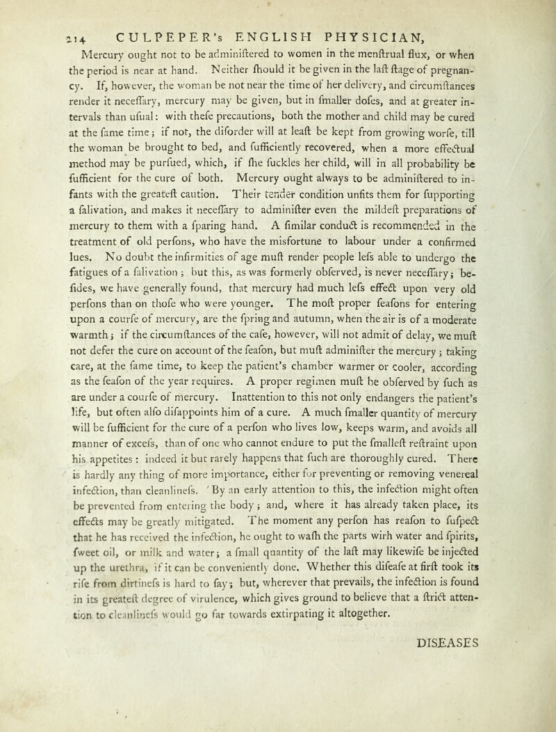 Mercury ought not to be aciminiftered to women in the menftrual flux, or when the period is near at hand. Neither IViould it be given in the laft fl:age of pregnan- cy. If, however, the woman be not near the time of her delivery, and circumftances render it neceffary, mercury may be given, but In fmaller dofes, and at greater in- tervals than ufual; with thefe precautions, both the mother and child may be cured at the fame time; if not, the diforder will at leafl; be kept from growing worfe, till the woman be brought to bed, and fufficiently recovered, when a more efFeiflual method may be purfued, which, if flie fuckles her child, will in all probability be fufficient for the cure of both. Mercury ought always to be adminiftered to in- fants with the greateft caution. Their tender condition unfits them for fupporting a falivation, and makes It neceflary to adminifter even the mildeffc preparations of mercury to them with a fparing hand. A fimilar condu(fl: is recommended in the treatment of old perfons, who have the misfortune to labour under a confirmed lues. No doubt the infirmities of age muft render people lefs able to undergo the fatigues of a falivation ■, but this, as was formerly obferved, is never neceflary; be- flides, we have generally found, that mercury had much lefs effedl upon very old perfons than on thofe who were younger. The mofl; proper feafons for entering upon a courfe of mercury, are the fpring and autumn, when the air is of a moderate warmth; if the circumftances of the cafe, however, will not admit of delay, we muft not defer the cure on account of the feafon, but muft adminifter the mercury ; taking care, at the fame time, to keep the patient’s chamber warmer or cooler, according as the feafon of the year requires. A proper regimen muft be obferved by fuch as are under a courfe of mercury. Inattention to this not only endangers the patient’s life, but often alfo difappoints him of a cure. A much fmaller quantity of mercury will be fufficient for the cure of a perfon who lives low, keeps warm, and avoids all manner of excefs, than of one who cannot endure to put the fmalleft reftraint upon his appetites; indeed it but rarely happens that fuch are thoroughly cured. There is hardly any thing of more importance, either fur preventing or removing venereal infection, than cleanlinefs. 'By an early attention to this, the infeftion might often be prevented from entering the body ; and, where it has already taken place, its effedts may be greatly mitigated. The moment any perfon has reafon to fufpedt that he has received the infedfion, he ought to wafh the parts wirh water and fpirits, fweet oil, or milk and water; a fmall quantity of the laft may likewife be injedled up the urethra, if it can be conveniently done. Whether this difeafe at firft took its rife from dirtinefs is hard to fay; but, wherever that prevails, the infedlion is found in its greateft degree of virulence, which gives ground to believe that a ftridl atten- tion to cleanlinefs would go far towards extirpating it altogether. DISEASES