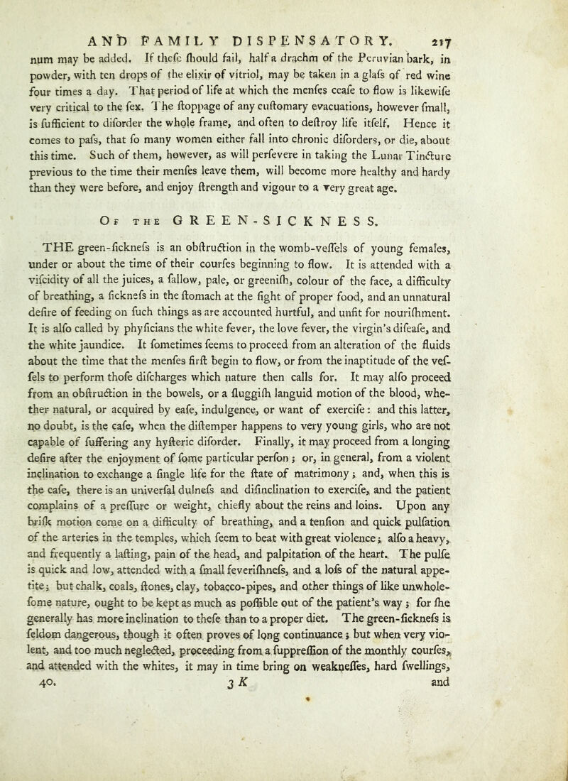 num may be added. If thefc fliould hW, half a drachm of the Peruvian bark, in powder, with ten drops of the eljjcir of vitriol, may be taken in a glafs qf red wine four times a day. That period of life at which the menfes ceafe to flow is likewife very critical to the fex. The ftoppage of any ciiftomary evacuations, however fmall, is fufHcient to diforder the whole frame, and often to deftroy life itfelf. Hence it comes to pafs, that fo many women either fall into chronic diforders, or die, about this time. Such of them, however, as will perfevere in taking the Lunar Tinfture previous to the time their menfes leave them, will become more healthy and hardy than they were before, and enjoy ftrength and vigour to a very great age. Of the GREEN-SICKNESS. THE green-flcknefs is an obftruflion in the womb-veflels of young females, under or about the time of their courfes begimiing to flow. It is attended with a vifcidity of all the juices, a fallow, pale, or greenilb, colour of the face, a difficulty of breathing, a flcknefs in the ftomach at the fight of proper food, and an unnatural defire of feeding on fuch things as are accounted hurtful, and unfit for nouriffiment. It is alfo called by phyficians the white fever, the love fever, the virgin’s difeafe, and the white jaundice. It fometimes feems to proceed from an alteration of the fluids about the time that the menfes firfi: begin to flow, or from the inaptitude of the veT fels to perform thofe difcharges which nature then calls for. It may alfo proceed from an obftrudlion in the bowels, or a fluggiffi languid motion of the blood, whe- ther natural, or acquired by eafe, indulgence, or want of exercife: and this latter, no doubt, is the cafe, when the diftemper happens to very young girls, who are not capable of fuffering any hyfteric diforder. Finally, it may proceed from a longing defire after the enjoyment of fome particular perfon ; or, in general, from a violent inclination to exchange a Angle life for the ftate of matrimony; and, when this is the cafe, there is an univerfal dulnefs and difinclination to exercife, and the patient complains of a preflure or weight, chiefly about the reins and loins. Upon any brilk motion come on a difficulty of breathing, and a tenfion and quick pulfation of the arteries in the temples, which feem to beat with great violence j alfo a heavy, and frequently a lading, pain of the head, and palpitation of the heart.. The pulfe is quick and low, attended with a fmall feverilhnefs, and a lofe of the natural, appe- tite j but chalk, coals, ftones, clay, tobacco-pipes, and other things of like unwhole- fome nature, ought to be kept as much as poffible out of the patient’s way; for Ihe generally has more inclination to thefe than to a proper diet. The green-ficknefs is feldom dangerous, though it often proves of long continuance j but when very vio- lent, and too much negledled, proceeding from a fuppreflion of the monthly courles,, and attended with the whites, it may in time bring on weaknefles, hard fwellings^ 40. 3 K and