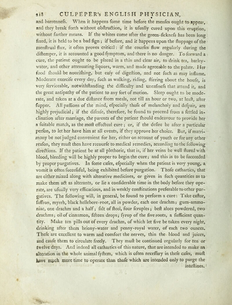 and barrennefs. When it happens fome time before the menfes ought to appear, and they break forth without obftrudtion, it is ufually cured upon this eruption, without farther means. If the whites come after the green-iicknefs has been long fixed, it is held to be a bad fign if before, and it happens upon the ftoppage of the nienftrual flux, it often proves critical; if the courfes flow regularly during the diftemper, it is accounted a good fymptom, and there is no danger. To forward a cure, the patient ought to be placed in a thin and clear air, to drink tea, barley- water, and other attenuating liquors, warm, and made agreeable to the palate. Her food fhould be nourifliing, but eafy of digeftion, and not fuch as may inflame. Moderate exercife every day, fuch as walking, riding, ftirring about the houfe, is very ferviceable, notwithftanding the difficulty and uneafinefs that attend it, and the great antipathy of the patient to any fort of motion. Sleep ought to be mode- rate, and taken at a due diflance from meals, not till an hour or two, at leafl, after fupper. All paffions of the mind, efpecially thofe of melancholy and defpair, are highly prejudicial j if the difeafe, therefore, be found to proceed from a fettled in- clination after marriage, the parents of the patient fhould endeavour to provide her a fuitable match, as the mofl: effedual cure j or, if the defire be after a particular perfon, to let her have him at all events, if they approve her choice. But, if matri- mony be not judged convenient for her, either on account of youth or for any other reafon, they muft: then have recourfe to medical remedies, according to the following diredlions. If the patient be at all plethoric, that is, if her veins be well ftoredwith blood, bleeding will be highly proper to begin the cure; and this is to be fucceeded by proper purgatives. In fome cafes, efpecially when the patient is very young, a vomit is often fuccefsful, being exhibited before purgation. Thofe cathartics, that are either mixed along with alterative medicines, or given in fuch quantities as to make them aft as alterants, or lie a confiderable time in the body before they ope- rate, are ufually very efficacious, and in weakly conftitutions preferable to other pur- gatives. The following will, in general, be found to perform a cure: Take caftor, faffron, myrrh, black hellebore-root, all in powder, each one drachm; gum-ammo- niac, one drachm and a half; fait of fteel, four fcruples; befl: aloes powdered, two drachms; oil of cinnamon, fifteen drops; fyrup of the five roots, a fufficient quan- tity. Make ten pills out of every drachm, of which let five be taken every night, drinking after them briony-water and penny-royal water, of each two ounces. Thefe are excellent to warm and comfort the nerves, thin the blood and juices, and caufe them to circulate freely. They mufl: be continued regularly for ten or twelve days. And indeed all cathartics of this nature, that are intended to make an alteration in the whole animal fyftem, which is often neceffary in thefe cafes, mufl have much more time to operate than thofe which are intended only to purge the inteftines.'