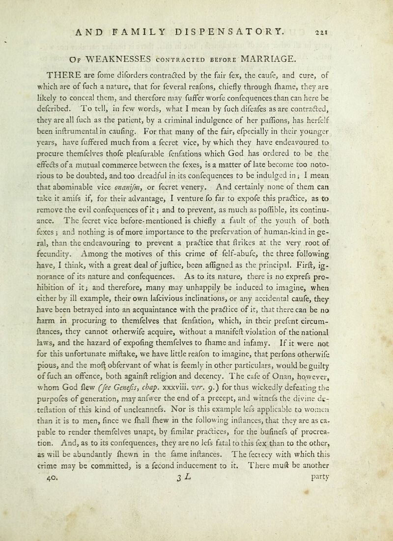 Of weaknesses contracted before MARRIAGE. THERE are fome diforders contra(!n:ed by the fair fex, the caufe, and cure, of which are of fuch a nature, that for feveral reafons, chiefly through fhame, they are likely to conceal them, and therefore may fuffer worfe confequences than can here be defcribed. To tell, in few words, what I mean by fuch difeafes as are contraded, they are all fuch as the patient, by a criminal indulgence of her paffions, has herfelf been inilrumental in caufing. For that many of the fair, efpecially in their younger years, have fuffered much from a fecret vice, by which they have endeavoured to procure themfelves thofe pleafurable fenfations which God has ordered to be the effeds of a mutual commerce between the fexes, is a matter of late become too noto- rious to be doubted, and too dreadful in its confequences to be indulged in; I mean that abominable vice onanifm, or fecret venery. And certainly none of them can take it amifs if, for their advantage, I venture fo far to expofe this pradice, as to remove the evil confequences of it; and to prevent, as much as pofllble, its continu- ance. The fecret vice before-mentioned is chiefly a fault of the youth of both fexes ; and nothing is of more importance to the prefervation of human-kind in ge- ral, than the endeavouring to prevent a pradice that firikes at the very root of fecundity. Among the motives of this crime of felf-abufe, the three following have, I think, with a great deal of juftice, been afligned as the principal. Firft, ig- norance of its nature and confequences. As to its nature, there is no exprefs pro- hibition of itj and therefore, many may unhappily be induced to imagine, when either by ill example, their own lafcivious inclinations, or any accidental caufe, they have been betrayed into an acquaintance with the pradice of it, that there can be no harm in procuring to themfelves that fenfation, which, in their prefent circum- fliances, they cannot otherwife acquire, without a manifefl; violation of the national laws, and the hazard of expofing themfelves to fhame and infamy. If it were not for this unfortunate mifdake, we have little reafon to imagine, that perfons otherwife pious, and the moft obfervant of what is feemly in other particulars, would be guilty of fuch an offence, both againfl: religion and decency. The cafe of Onan, however, whom God flew (fee Genefis, chap, xxxviii. ver. 9.) for thus wickedly defeating the purpofes of generation, may anfwer the end of a precept, and vv'itnefs the divine de- teflation of this kind of uncleannefs. Nor is this example lefs applicable to women than it is to men, fince we fhall fhew in the following inltances, that they are as ca- pable to render themfelves unapt, by flmilar pradices, for the buflnefs of procrea- tion. And, as to its confequences, they are no lefs fatal to this fex than to the other, as wiU be abundantly fhewn in the fame inftances. The feciecy with which this crime may be committed, is a fecond inducement to it. There muft be another 40. d L party