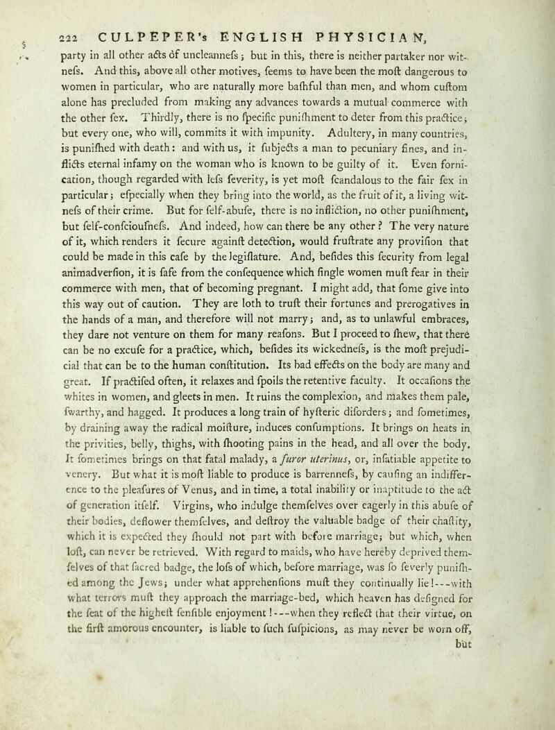 party in all other a<5ts of uncleannefs j but in this, there is neither partaker nor wit- nefs. And this, above all other motives, feems to have been the moft dangerous to women in particular, who are naturally more balhful than men, and whom cuftom alone has precluded from making any advances towards a mutual commerce with the other fex. Thirdly, there is no fpecific punifliment to deter from this pradlice; but every one, who will, commits it with impunity. Adultery, in many countries, is punifhed with death; and with us, it fubjedls a man to pecuniary fines, and in- flids eternal infamy on the woman who is known to be guilty of it. Even forni- cation, though regarded with lefs feverity, is yet moft fcandalous to the fair fex in particular} efpecially when they bring into the world, as the fruit of it, a living wit- nefs of their crime. But for felf-abufe, there is no inflidion, no other punifhment, but felf-confcioufnefs. And indeed, how can there be any other ? The very nature of it, which renders it fecure againft detedion, would fruftrate any prpvifion that could be made in this cafe by thelegiflature. And, befides this fecurity from legal animadverfion, it is fafe from the confequence which fingle women muft fear in their commerce with men, that of becoming pregnant. I might add, that fome give into this way out of caution. They are loth to truft their fortunes and prerogatives in the hands of a man, and therefore will not marry; and, as to unlawful embraces, they dare not venture on them for many reafons. But I proceed to Ihew, that therb can be no excufe for a pradice, which, befides its wickednefs, is the moft prejudi- cial that can be to the human conftitution. Its bad effeds on the body are many and great. If pradifed often, it relaxes and fpoils the retentive faculty. It occafions the whites in women, and gleets in men. It ruins the complexion, and makes them pale, fwarthy, and hagged. It produces a long train of hyfteric diforders; and fometimes, by draining away the radical moifture, induces confumptions. It brings on heats in the privities, belly, thighs, with ftiooting pains in the head, and all over the body. It fometimes brings on that fatal malady, a furor uterinus, or, infatiable appetite to venery. But what it is moft liable to produce is barrennefs, by caufing an indiffer- ence to the pleafures of Venus, and in time, a total inability or inaptitude to the ad of generation itfelf. Virgins, who indulge themfelves over eagerly in this abufe of their bodies, deflower themfelves, and deftroy the valuable badge of their chaflity, which it is expeded they fhould not part with before marriage; but which, when loft, can never be retrieved. With regard to maids, who have hereby deprived them- felves of that facred badge, the lofs of which, before marriage, was fo feverly punifh- ed among the Jews; under what apprehenfions muft they continually lie!---with what terroi's muft they approach the marriage-bed, which heaven has deflgned for the feat of the higheft fenfible enjoyment 1 —when they refled that their virtue, on the firft amorous encounter, is liable to fuch fufpicions, as may never be worn off, but