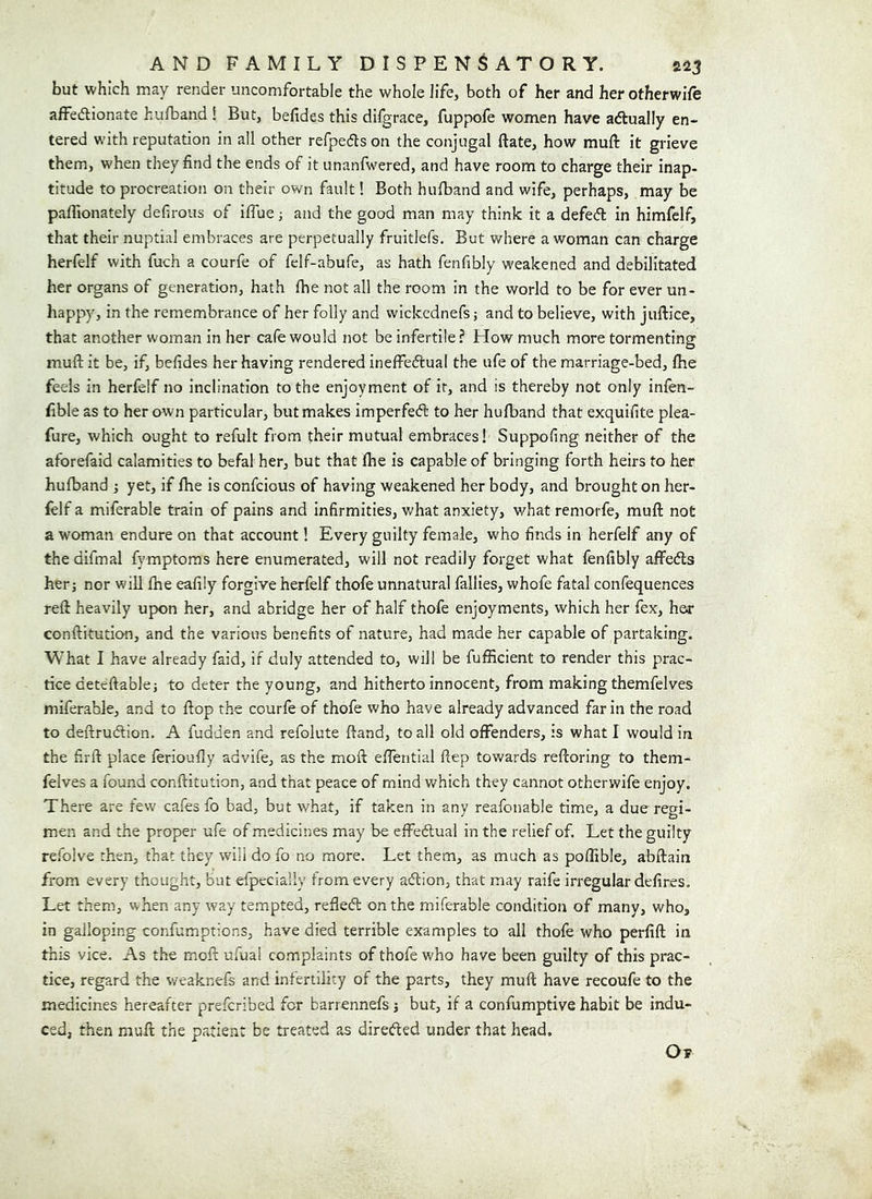 but which may render uncomfortable the whole life, both of her and her otherwife affedionate hufband ! But, befides this difgrace, fuppofe women have adually en- tered with reputation in all other refpeds on the conjugal ftate, how muft it grieve them, when they find the ends of it unanfwered, and have room to charge their inap- titude to procreation on their own fault! Both hulband and wife, perhaps, may be paflionately defirous of iflue j and the good man may think it a defed in himfelf, that their nuptial embraces are perpetually fruitlefs. But where a woman can charge herfelf with fuch a courfe of felf-abufe, as hath fenfibly weakened and debilitated her organs of generation, hath fhe not all the room in the world to be for ever un- happy, in the remembrance of her folly and wlckednefs; and to believe, with juftice, that another woman in her cafe would not be infertile? Plow much more tormenting muft it be, if, befides her having rendered ineffedual the ufe of the marriage-bed, fhe feels in herfelf no inclination to the enjoyment of it, and is thereby not only infen- fible as to her own particular, but makes imperfed to her hufband that exquifite plea- fure, which ought to refult from their mutual embraces! Suppofing neither of the aforefaid calamities to befal her, but that fhe is capable of bringing forth heirs to her hufband j yet, if fhe is confcious of having weakened her body, and brought on her- felf a miferable train of pains and infirmities, v>^hat anxiety, what remorfe, muft not a woman endure on that account 1 Every guilty female, who finds in herfelf any of thedifmal fymptoras here enumerated, will not readily forget what fenfibly affeds her; nor will fhe eafily forgive herfelf thofe unnatural failles, whofe fatal confequences reft heavily upon her, and abridge her of half thofe enjoyments, which her fex, her conftitution, and the various benefits of nature, had made her capable of partaking. What I have already faid, if duly attended to, will be fufficient to render this prac- tice deteftable; to deter the young, and hitherto innocent, from making themfelves miferable, and to flop the courfe of thofe who have already advanced far in the road to deftrudion. A fudden and refolute ftand, to all old offenders, is what I would in the firft place ferioufly advife, as the moft effential ftep towards reftoring to them- felves a found conftitution, and that peace of mind v/hich they cannot otherwife enjoy. There are few cafes fo bad, but what, if taken in any reafcnable time, a due regi- men and the proper ufe of medicines may be effedual in the relief of. Let the guilty refolve then, that they will do fo no more. Let them, as much as poftible, abftain from every thought, but efpecially from every adion, that may raife irregular defires. Let them, when any way tempted, refted on the miferable condition of manv, who, in galloping confumptions, have died terrible examples to all thofe who perfift in this vice. As the moft ufual complaints of thofe who have been guilty of this prac- tice, regard the weaknefs and infertility of the parts, they muft have recoufe to the medicines hereafter prefcribed for barrennefs; but, if a confumptive habit be indu- ced, then muft the patient be treated as direded under that head. Ot