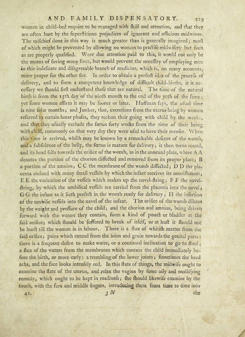 women in child-bed require to be managed with fkill and attention, and that they are often hurt by the fuperftitious prejudices of ignorant and officious midwives. The mifchief done in this way is much greater than is generally imagined; mod of which might be prevented by allowing no women to pratflife midwifery but fuch as are properly qualified. Were due attention paid to this, it would not only be the means of faving many lives, but would prevent the neceffity of employing men in this indelicate and difagreeable branch of medicine, which is, on many accounts, more proper for the other fex. In order to obtain a perfec5l idea of the procefs of delivery, and to form a competent knowledge of difficult child-births, it is ne- ceffary v/e ffiould firfl; underftand thofe that are natural. The time of the natural birth is from the 15th day of the ninth month to the end of the goth of the fame : yet fome women affirm it may be fooner or later. Hoffman fays, the ufual time is nine folar months ■, and Junker, that, excretions from the uterus being by women referred to certain lunar phafes, they reckon their going with child by the weeks, and that they ufually exclude the foetus forty weeks from the time of their being withch’ld, commonly on that very day they were ufed to have their menfes. When this r'me is arrived, which may be known by a remarkable defeent of the womb, and a fubfidence of the belly, the foetus is mature for delivery j it then turns round, and its head falls towards the orifice of the womb, as in the annexed plate, where A A denotes the portion of the chorion diffeded and removed from its proper place; B a portion of the amnios; C C the membrane of the womb diffieded; D D the pla- centa endued with many fmall veffels by which the infant receives its nourifhment; E E the varication of the veflels which makes up the navel-firing; F F the navel- firing, by which the umbilical veflels are carried from the placenta into the navel; G G the infant as it lieth perfed in the womb ready for delivery; H the infertion of the umbilic veflels into the navel of the infant. The orifice of the womb dilates by the weight and preflure of the child; and the chorion and amnios, being driven forward with the waters they contain, form a kind of pouch or bladder at the faid orifice; which fiiould be fuffered to break of itfelf, or at leafi it fliould not be burfi till the woman is in labour. There is a flux of whitilh matter from the faid orifice; pains which extend from the loins and groin towards the genital parts : there is a frequent defire to make water, or a continual inclination to go to fiool; a flux of the waters from» the m»embranes which contain the child immediately be- fore the birth, or more early: a trembling of the lower joints; fometim.es the head achs, and the face looks intenfely red. In this fiate of things, the midwife ought to examine the fiate of the uterus, and relax the vagina by fome oily and mollifying remedy, which ought to be kept in readinefs; fiie fliould likewife examine by the touch, with the fore and middle fingers, introducing them from time to time into 41. 3 N the