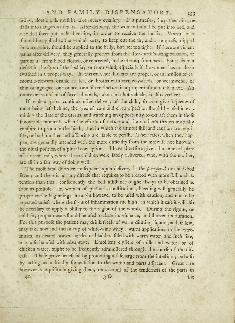 «way, aloetic pills muft be taken every evening. If it putrefesj the patient dieSj or falls into dangerous feyers. After delivery, the woman fhould be put into bed, and a folded Iheet put under her hips, in order to receive the lochia. Warm linen fhould be applied to the genital parts, to keep out the air, and a comprefs, dipped in warm wine, fhould be applied to the belly, but not too tight. If there are violent pains after delivery, they generally proceed from the after-birth’s being retained, or part of it; from blood clotted, or concreted, in the uterus; from hard labour; from a defedt in the fiux of the lochia; or from wind, efpecially if the woman has not been fwathed in a proper way. In this cafe, hot diluents are proper, or an infufion of ca- momile-flowers, drunk as tea, or broths with carraway-feeds; or wormwood, or thin orange-peel one ounce, or a bitter tindure in a proper infufion, taken hot. An ounce or two of oil of f^veet almonds, taken in a hot vehicle, is alfo excellent. If violent pains continue after delivery of the child, fo as to give fufpicion of more being left behind, the greatefl; care and circumfpedion fhould be ufed in exa- mining the ftate of the uterus, and watching an opportunity to extrad them in thofe favourable moments when the efforts of nature and the mother’s throws mutually confpire to promote the birth; and in which the utmofl: fkill and caution are requi- fite, or both mother and offspring are liable toperifh. Thcfe cafes, when they hap- pen, are generally attended with-the more difficulty from the midwife not knowing the ufual pofltion of a plural conception. I have therefore given the annexed plate of a recent cafe, where three children were fafely delivered, who, with the mother, are all in a fair way of doing well. The mofl: fatal diforder confequent upon delivery is the puerperal or child-bed fever; and there is not any difeafe that requires to be treated with more fkill and at- tention than this; confequently the beft affiftance ought always to be obtained as foon as poffible. In women of plethoric conftitutions, bleeding will generally be proper at the beginning; it ought however to be ufed with caution, and not to be repeated unlefs where the figns of inflammation rife high; in which it cafe it will alfo be neceffary to apply a blifter to the region of the womb. During the rigour, or cold fit, proper means fhould be ufed to abate its violence, and fhorten its duration. For this purpofe the patient may drink freely of warm diluting liquors, and, if low, may take now and then a cup of white-wine whey; warm applications to the extre- mities, as heated bricks, bottles or bladders filled with warm water, and fuch-like, may alfo be ufed with advantage. Emollient clyfters of milk and water, or of chicken water, ought to be frequently adminiftered through the courfe of the dif- eafe. Thefe prove beneficial by promoting a difcharge from the inteftines, and alfo by adling as a kindly fomentation to the womb and parts adjacent. Great care however is requifite in giving them, on account of the tendernefs of the parts in 41* ' 3 O the