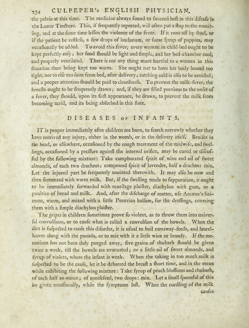 the pelvis at this time. The medicine always found to fucceed beft in this difeafe is the Lunar Tinfture. This, if frequently repeated, will often put a flop to the vomit- ing, and at the fame time leffen the violence of the fever. If it runs off by ftool, or if the patient be reftiefs, a few drops of laudanum, or fome fyrup of poppies, may occafionally be added. To avoid this fever, every woman in child-bed ought to be kept perfedlly eafy ; her food fliould be light and fimple, and her bed-chamber cool, and properly ventilated. There is not any thing more hurtful to a woman in this htuation than being kept too warm. She ought not to have her body bound too tight, nor to rife too foon from bed, after delivery; catching cold is alfo to be avoided; and a proper attention Ihould be paid to cleanlinefs. To prevent the milk-fever, the breafts ought to be frequently drawn; and, if they are filled previous to the onfet of a fever, they fhould, upon its firft appearance, be drawn, to prevent the milk from, becoming acrid, and its being abforbed in this flate. DISEASES OF INFANTS. IT is proper immediately after children are born, to fearch narrowly whether they have received any injury, either in the womb, or in the delivery itfelf, Bruifes in the head, or elfewhere, occafioned by the rough treatment of the midwife, and fwel- lings, occafioned by a preflure againft the internal orifice, may be cured or difcuf- fed by the following mixture: Take camphorated fpirit of wine and oil of fweet almonds, of each two drachms; compound fpirit of lavender, half a drachm; mix. Let the injured part be frequently anointed therewith. It may alfo be now and then fomented with warm milk. But, if the fwelling tends to fuppuration, it ought to be immediately forwarded with mucilage plaifter, diachylon with gum, or a poultice of bread and milk. And, after the difcharge of matter, ufe Arcaeus’s lini- ment, warm, and mixed with a little Peruvian balfara, for the dreflings, covering them with a fimple diachylon plaifter. The gripes in children fometimes prove fo violent, as to throw them into univer- fal convulfions, or to caufe what is called a convulfion of the, bowels. When the diet is fiafpedled to caufe this diforder, it is ufual to boil carraway-feeds, and laurel- leaves along with the panada, or to mix with it a little wine or brandy. If the me- conium has not been duly purged away, five grains of rhubarb ftiould be given twice a week, till the bowels are evacuated; or a little oil of fweet almonds, and fyrqp of violets, where the infant is weak. When the taking in too much milk is fufpefted to be the caufe, let it be debarred the breaft a fhort time, and in the mean while exhibiting the following mixture: Take fyrup of peach bloflbms and rhubarb, of each half an ounce; of annifefeed, two drops: mix. Let a fmall fpoonful of this be given occafionally, while the fymptoms laft. When the curdling of the milk caufes